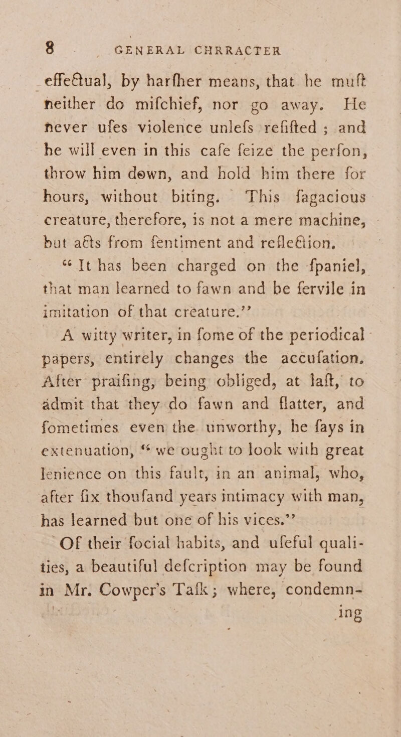 _effe@tual, by harfher means, that he muft neither do mifchief, nor go away. He hever ufes violence unlefs refifted ; and he will even in this cafe feize the perfon, throw him dewn, and hold him there for hours, without biting. This fagacious creature, therefore, is not a mere machine, but aéts from fentiment and refleétion. “It has been charged on the fpaniel, that man learned to fawn and be fervile in imitation of that creature.’’ A witty writer, in fome of the periodical - papers, entirely changes the accufation, After praifing, being obliged, at laft, to admit that they do fawn and flatter, and fometimes even the unworthy, he fays in extenuation, we ought to look with great Ienience on this fault, in an animal, who, after fix thoufand years intimacy with man, has learned but one of his vices.”’ OF their focial habits, and ufeful quali- ties, a beautiful defcription may be found in Mr. Cowper's Tafk ; where, ‘condemn- ing