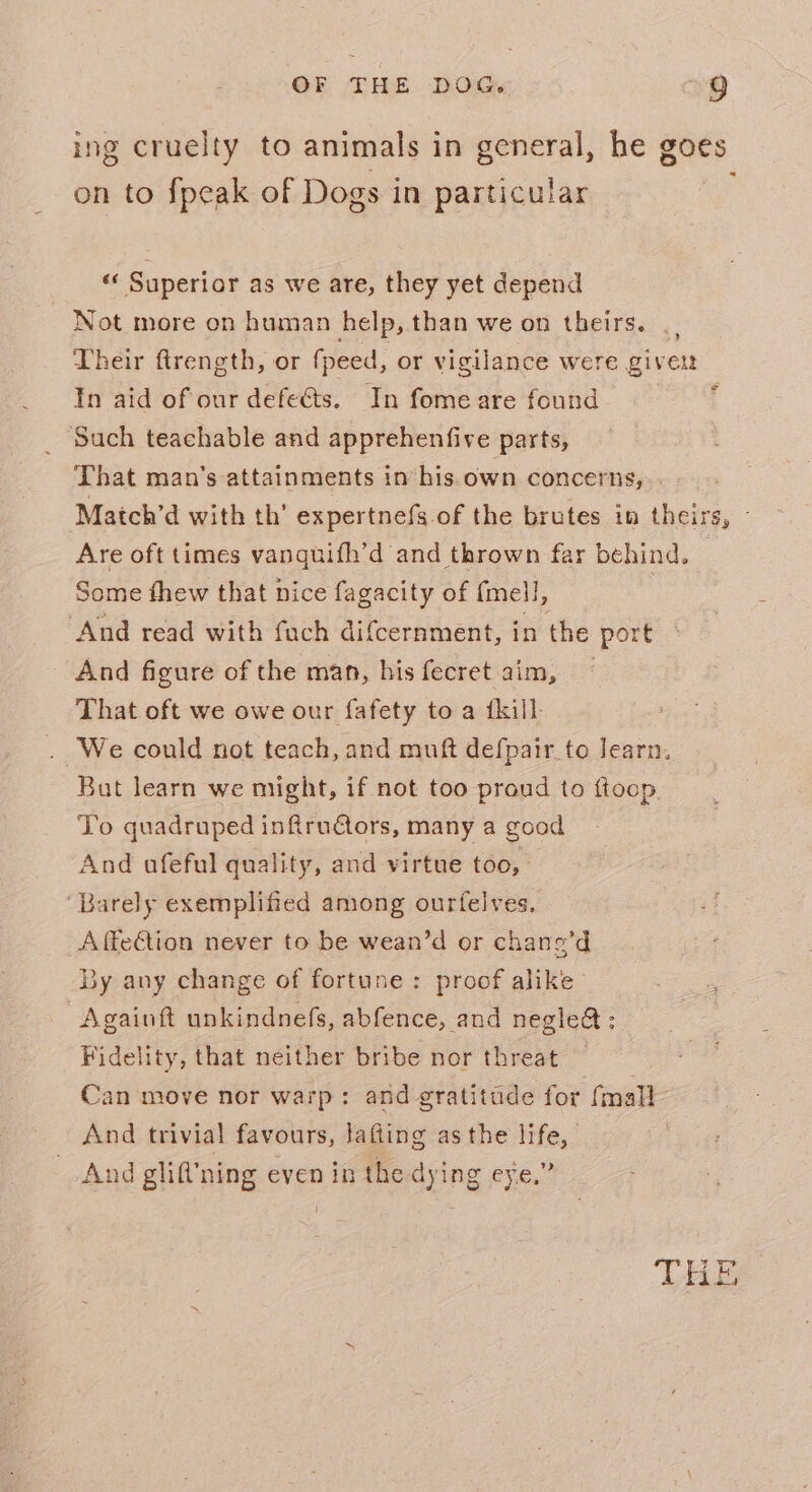 ing cruelty to animals in general, he goes on to fpeak of Dogs in particular ‘«« Superior as we are, they yet depend Not more on human help, than we on theirs. . | Their ftrength, or fpeed, or vigilance were given In aid of our defects. In fome are found — Such teachable and apprehenfive parts, That man’s attainments im his own concerns, Match’d with th’ expertnefs.of the brutes in theirs, Are oft times vanguifh’d and thrown far behind. Some thew that nice fagacity of {mell, ‘And read with fach difcernment, in the port And figure of the man, his fecret aim, That oft we owe our fafety to a {kill . We could not teach, and muft defpair to learn. But learn we might, if not too proud to ftoop. To quadruped infrudctors, many a good And afeful quality, and virtue too, = ‘Barely exemplified among ourfelves. Affe€tion never to be wean’d or chane’d By any change of fortune: proof alike Againft unkindnefs, abfence, and negle&amp;; | Fidelity, that neither bribe nor threat Can move nor warp: and gratitude for (mall And trivial favours, lafting asthe life, And glif’ning even in the dying eye.”