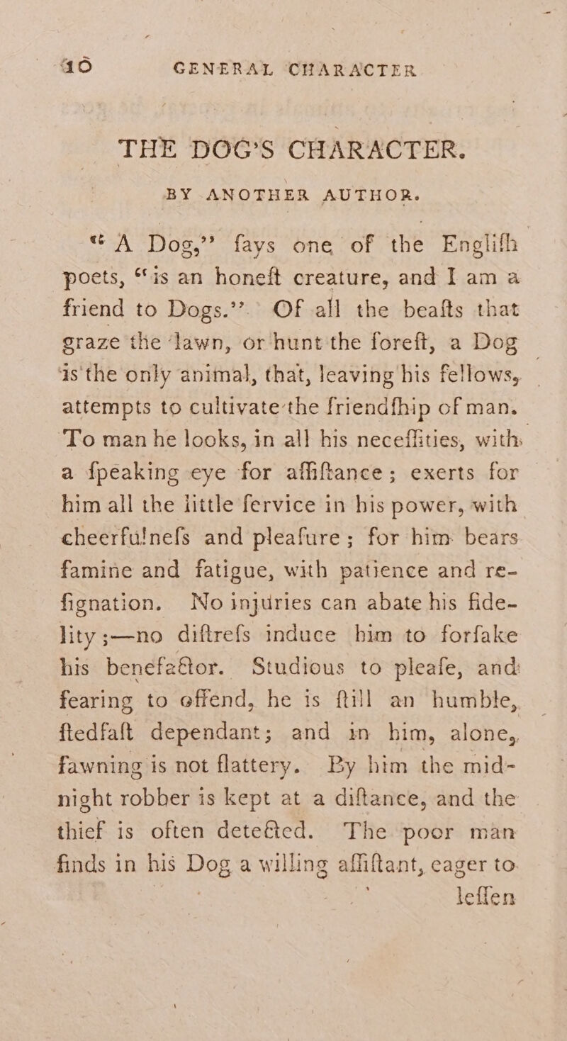 THE DOG'S CHARACTER. BY ANOTHER AUTHOR. A Dog,”? fays one of the Englith poets, “is an honeft creature, and I am a friend to Dogs.’’.. OF all the beafts that graze the ‘lawn, or hunt the foreft, a Dog as'the only animal, that, leaving his fellows, attempts to cultivate the friendfhip of man. To man he looks, in all his neceffities, with: a fpeaking eye for afliftance; exerts for him all the iittle fervice in his power, with cheerfulnefs and pleafure; for him: bears famine and fatigue, with patience and re- fignation. No injuries can abate his fide- lity ;—-no diftrefs induce him to forfake his benefattor. Studious to pleafe, and fearing to offend, he is ftill an humble, ftedfaft dependant; and in him, alone, fawning is not flattery. By him the mid- night robber is kept at a diftance, and the thicf is often dete&amp;ted. The poor man finds in his Dog a willing affitant, eager to | lefien
