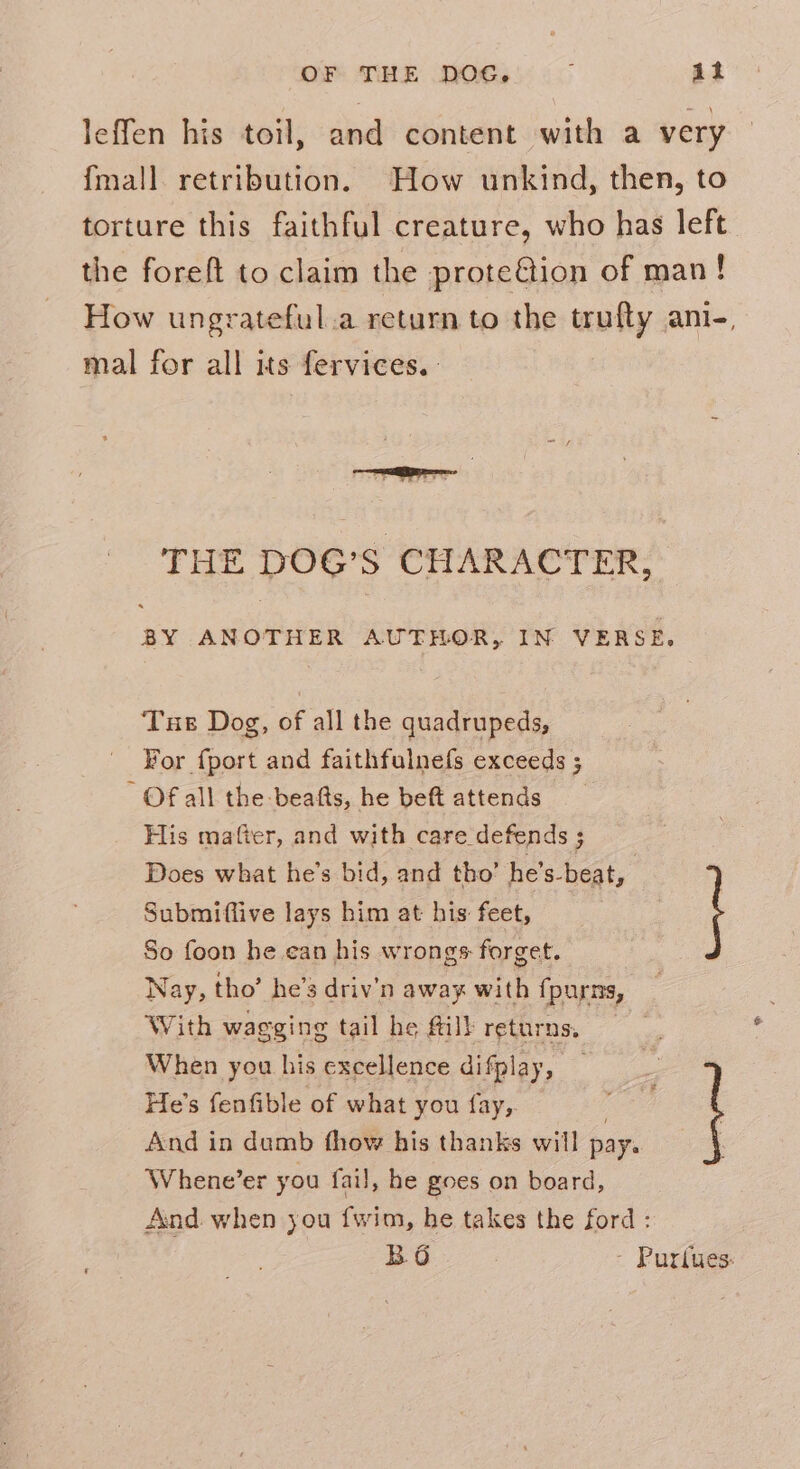 OF THE DOG, } it leffen his toil, and content with a very {mall retribution. How unkind, then, to torture this faithful creature, who has left the foreft to claim the prote@ion of man! How ungrateful.a return to the trufty ani-, mal for all its fervices. THE DOG’S CHARACTER, RH ANOTHER AUTHOR, IN VERSE. Tue Dog, of all the quadrupeds, For fport and faithfulnefs exceeds ; Of all the -beafts, he beft attends His matter, and with care defends ; Does what he’s bid, and tho’ he’s-beat, Submiftive lays him at his: feet, So foon he.ean his wrongs forget. Nay, tho’ he’s driv’n away with fpurns, With wagging tail he Mil} returns. When you his excellence difplay, He’s fenfible of what you fay,. And in dumb thow his thanks will pay. Whene’er you fail, he goes on board, And when you {wim, he takes the ford: B.6 - Purlues: