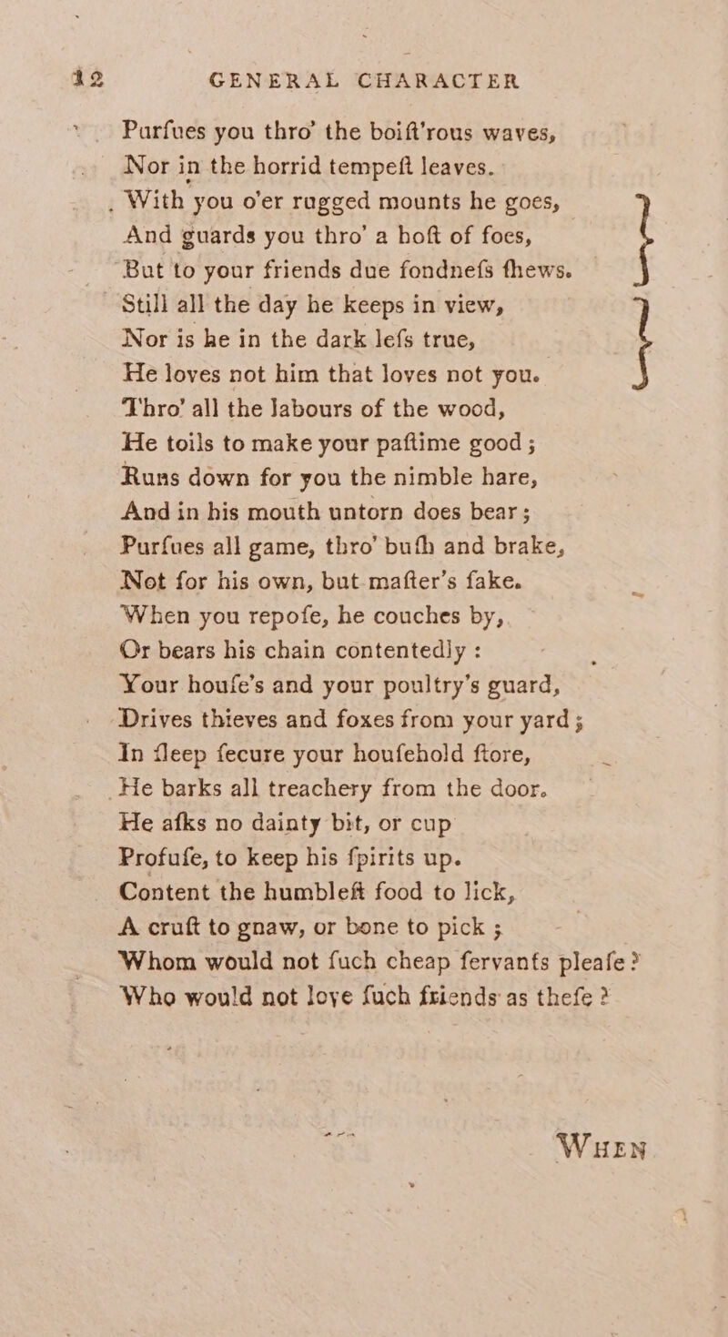 Parfues you thro’ the boift’rous waves, Nor in the horrid tempeft leaves. And guards you thro’ a hoft of foes, Nor is he in the dark lefs true, He loves not him that loves not you. Thro’ all the Jabours of the wood, He toils to make your paftime good ; Runs down for you the nimble hare, And in his mouth untorn does bear; Purfues all game, thro’ bufh and brake, Not for his own, but. mafter’s fake. When you repofe, he couches by, Or bears his chain contentedly : Your houfe’s and your poultry’s guard, Drives thieves and foxes from your yard ; In fleep fecure your houfehold ftore, Still all the day he keeps in view, He afks no dainty bit, or cup Profufe, to keep his fpirits up. Content the humbleft food to lick, A cruft to gnaw, or bone to pick ; Whom would not fuch cheap fervants pleafe ? Who would not love fuch friends as thefe ? ~e! WHEN