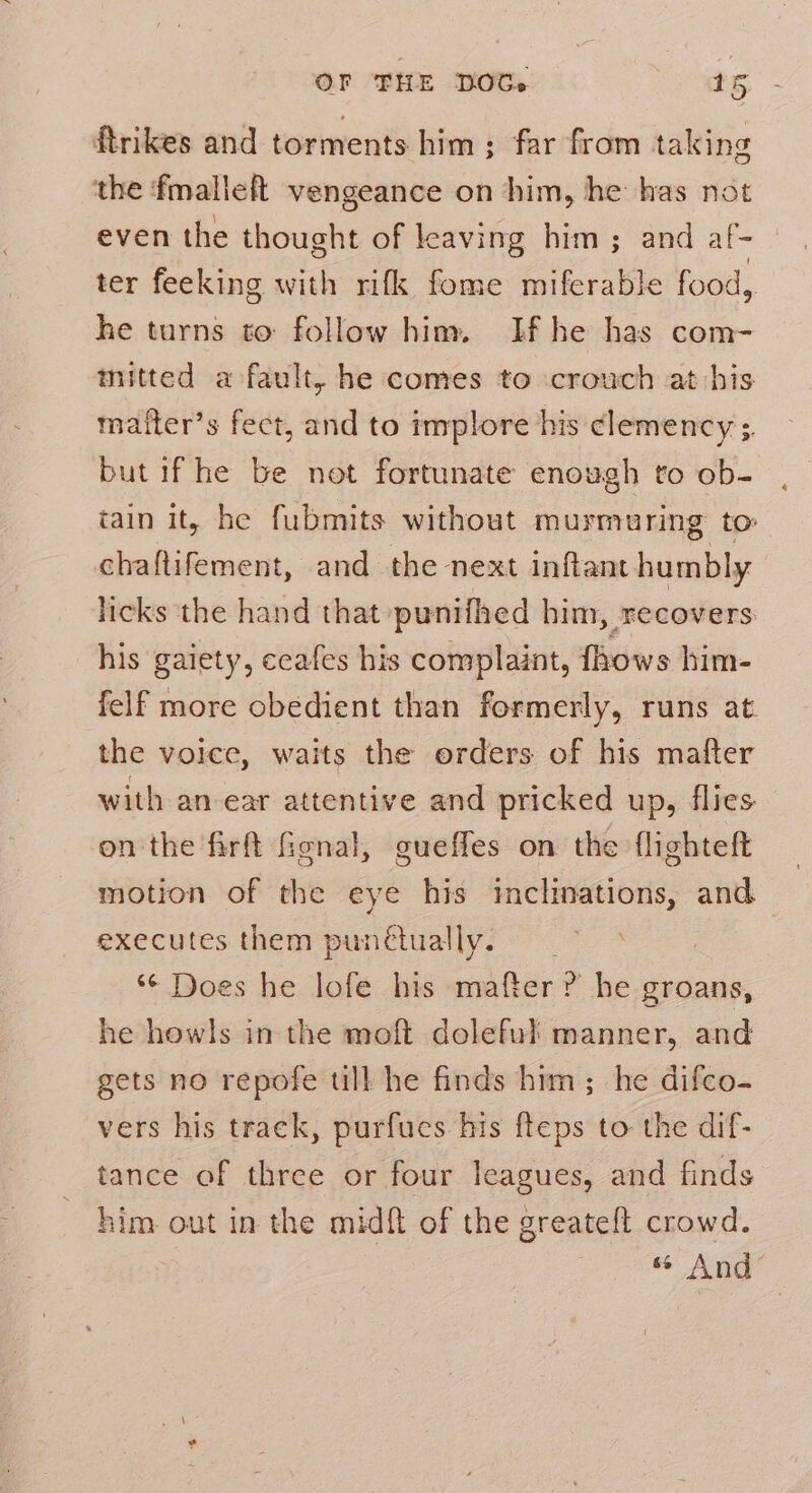 ftrikes and torments him; far from taking the fmalleft vengeance on him, he has not even the thought of leaving him ; and af- ter feeking with rifk fome miferable food, he turns to follow him. If he has com- mitted a fault, he comes to crouch at his mafter’s feet, and to implore his clemency ; but if he be not fortunate enough to ob- tain it, he fubmits without murmuring to: chaftifement, and the next inftant humbly licks the hand that punifhed him, recovers: his gaiety, ceafes his complaint, fhows him- felf more obedient than formerly, runs at the voice, waits the orders of his mafter with an-ear attentive and pricked up, flies on the firft fignal, gueffes on the flighteft motion of the eye his iclinations, and executes them punctually. *¢ Does he lofe his mafter ? he groans, he howls in the moft doleful manner, and gets no repofe till he finds him; he difco- vers his track, purfues his fteps to the dif- tance of three or four leagues, and finds him out in the midft of the greatefl crowd. % And’