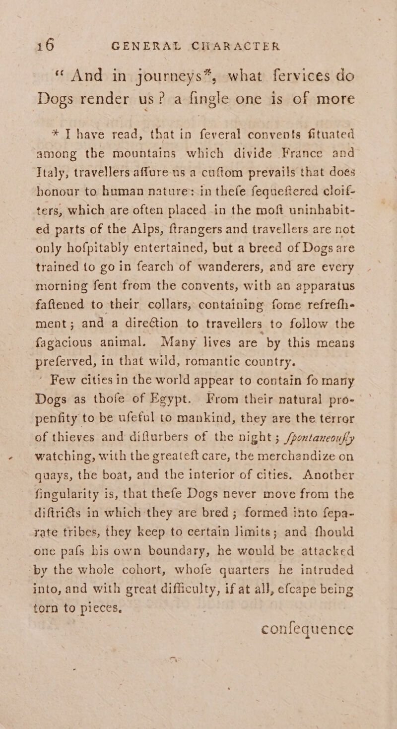 « And in journeys*, what fervices do Dogs render us? a fingle one is of more * T have read, that in feveral convents fituated among the mountains which divide France and Italy, travellers affure us a cuftom prevails that does honour to human nature: in thefe fequeftered cloif- ters, which are often placed in the moft uninhabit- ed parts of the Alps, ftrangers and travellers are not only hofpitably entertained, but a breed of Dogs are trained to go in fearch of wanderers, and are every morning fent from the convents, with an apparatus faftened to their collars, containing fome refrefh- ment; and a direction to travellers to follow the fagacious animal. Many lives are by this means preferved, in that wild, romantic country. ‘ Few cities in the world appear to contain fo many Dogs as thofe of Egypt. From their natural pro- penfity to be ufeful to mankind, they are the terror of thieves and diflurbers of the night ; /pontaneoufly watching, with the greateft care, the merchandize on ~ quays, the boat, and the interior of cities. Another fingularity is, that thefe Dogs never move from the diftritts in which they are bred ; formed ihto fepa- rate tribes, they keep to certain limits; and fhould one pafs his own boundary, he would be attacked ‘by the whole cohort, whofe quarters he intruded into, and with great difficulty, if at all, efcape being torn to pieces, | confequence