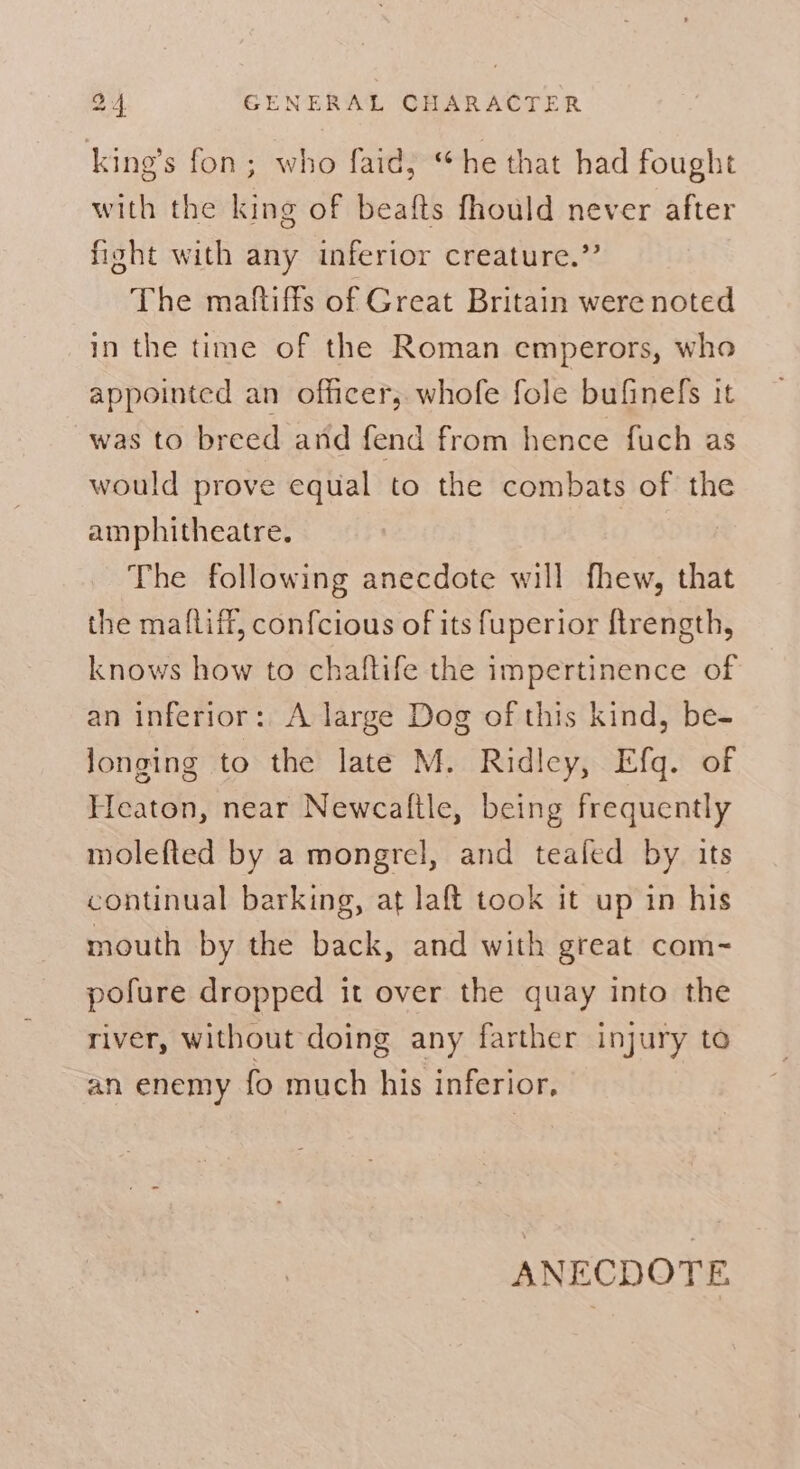 king’s fon; who faid, “he that had fought with the king of beafts fhould never after fight with any inferior creature.” The maftiffs of Great Britain were noted in the time of the Roman emperors, who appointed an officer, whofe fole bufinefs it was to breed and fend from hence fuch as would prove equal to the combats of the amphitheatre. The following anecdote will fhew, that the maftifl, confcious of its fuperior ftrength, knows how to chaftife the impertinence of an inferior: A large Dog of this kind, be- longing to the late M. Ridley, Efq. of Heaton, near Newcaltle, being frequently molefted by a mongrel, and tealed by its continual barking, at laft took it up in his mouth by the back, and with great com- pofure dropped it over the quay into the river, without doing any farther injury to an enemy fo much his inferior,