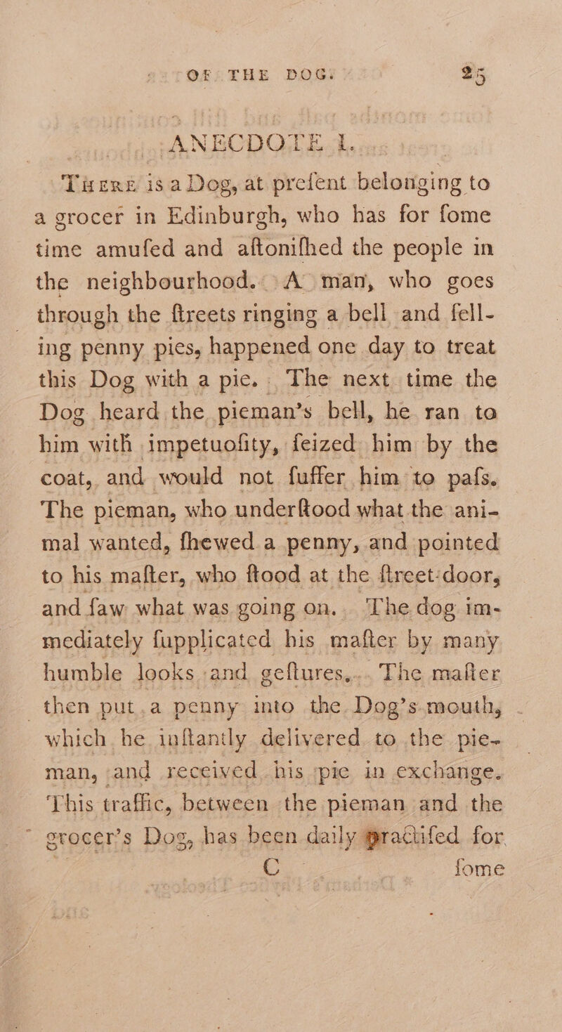 -ANBCDO TEL. Tiere isa Dog, at prefent belonging to a grocer in Edinburgh, who has for fome time amufed and aftonifhed the people in the neighbourhood... A’ man, who goes through the ftreets ringing a bell and fell- ing penny pies, happened one day to treat this Dog with a pie. The next time the Dog heard the pieman’s bell, he ran ta him with impetuofity, feized him by the coat, and would not fuffer him: to pafs. The pieman, who underftood what the ani- mal wanted, fhewed a penny, and pointed to his mafter, who ftood at the fireet:door, and faw what was going on... The dog im- mediately fupplicated his mafter by many humble looks and geftures,.. The mafter then put,a penny into the Dog’s mouth, which he inflantly delivered to the pie- man, and received. his ;pie in exchange. This traffic, between the pieman and the erocer’s Dog, has been al praciifed for, oe , fome