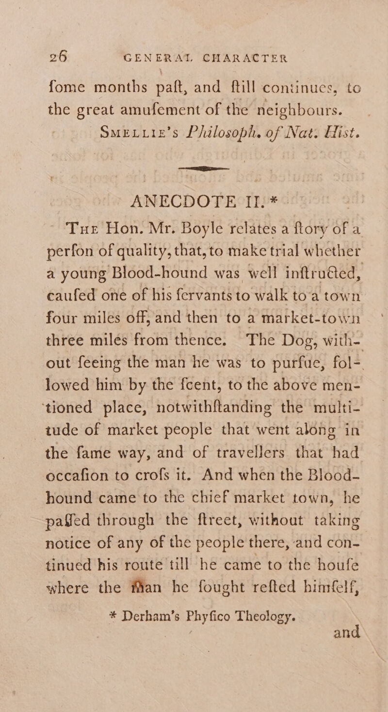 fome months paft, and ftill continues, to the great amufement of the neighbours. SMELLIE’S Philosoph. of Nat. Hist. ANECDOTE II. * Tue Hon. Mr. Boyle relates a ftory of a perfon of quality, that, to make trial whether a young Blood-hound was well inftru@ed, caufed one of his fervants to walk to'a town four miles off, and then to a market-town three miles from thence. The Dog, with- out feeing the man he was to purfue, fol-. lowed him by the fcent, to the above men- tioned place, notwithftanding the multi- tude of market people that went along in the fame way, and of travellers that had occafion to crofs it. And when the Blood- hound came to the chief market town, he pafled through the ftreet, without taking notice of any of the people there, and con- tinued his route till he came to the houfe where the fan he fought refted him(clf, * Derham’s Phyfico Theology. and