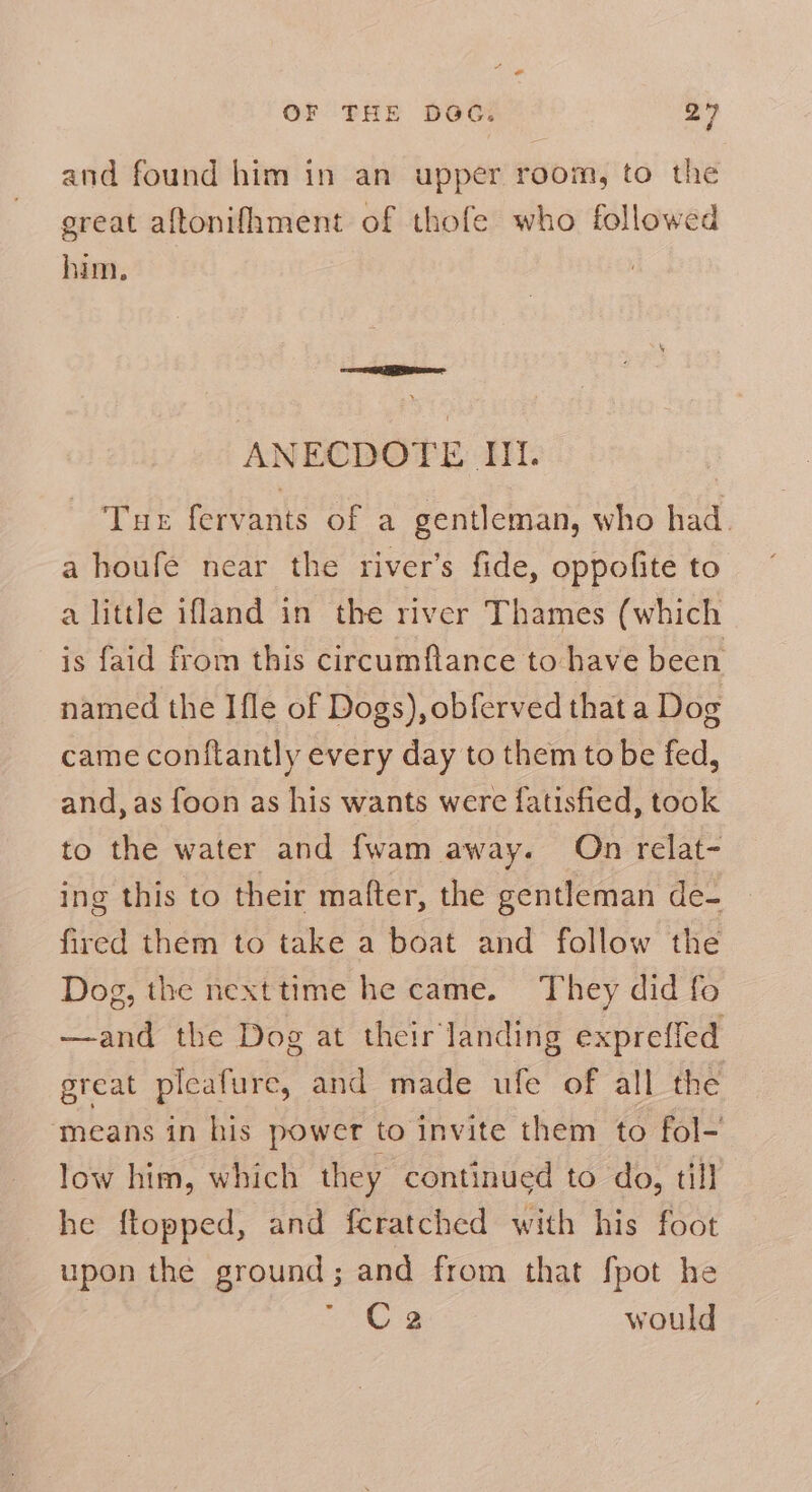 and found him in an upper room, to the great aftonifhment of thofe who followed him. ANECDOTE Nt. Tur fervants of a gentleman, who had. a houfe near the river’s fide, oppofite to a little ifland in the river Thames (which is faid from this circumflance to have been named the Ifle of Dogs), obferved that a Dog came conftantly every day to them to be fed, and, as foon as his wants were fatisfied, took to the water and fwam away. On relat- ing this to their mafter, the gentleman de- fired them to take a boat and follow the Dog, the nexttime he came. They did fo —and the Dog at their landing exprefled great pleafure, and made ufe of all the means in his power to invite them to fol- low him, which they continued to do, till he ftopped, and fcratched with his foot upon the ground; and from that fpot he °Cs would