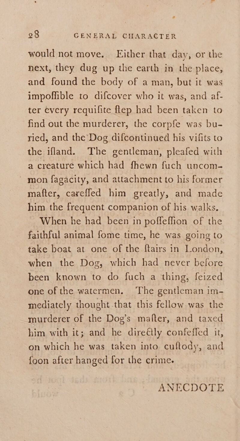 would not move. Either that day, or the next, they dug up the earth in the place, and found the body of a man, but it was impoffible to difcover who it was, and af- ter every requifite ftep had been taken to find out the murderer, the corpfe was bu- ried, and the Dog difcontinued his vifits to the ifland. The gentleman, pleafed with a creature which had fhewn fuch uncom- ' mon fagacity, and attachment to his former matter, careffed him greatly, and made him the frequent companion of his walks. When he had been in poffeffion of the faithful animal fome time, he was going to take boat at one of the f{tairs in London, when the Dog, which had never before been known to do fuch a thing, feized one of the watermen. The gentleman im- mediately thought that this fellow was the murderer of the Dog’s mafter, and taxed him with it; and he dire@lly confeficd it, on which he was taken into cuftody, and {oon after hanged for the crime.