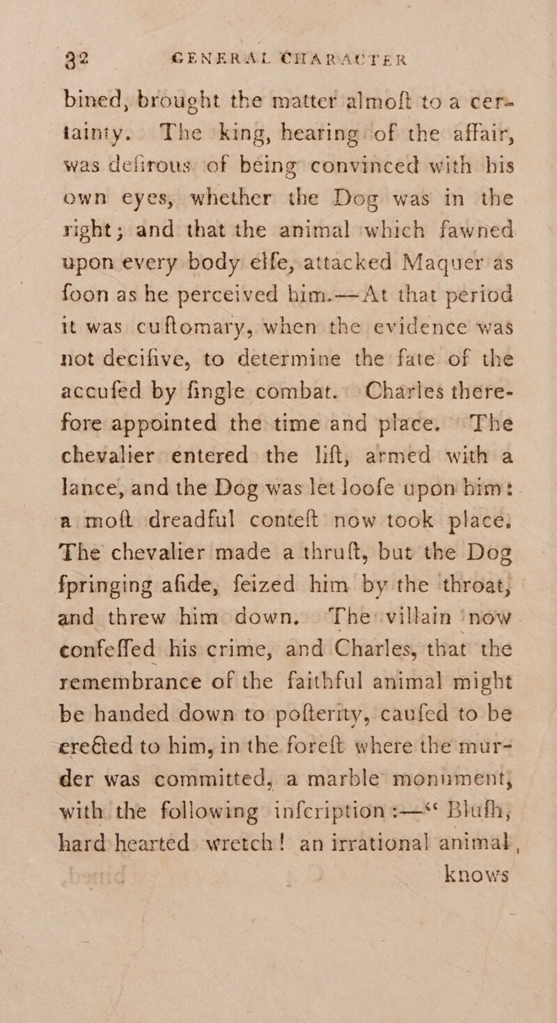bined, brought the matter almoft to a cer tainty. The king, hearing:of the affair, was delirous. of being convinced with his own eyes, whether the Dog was in the right; and that the animal which fawned upon every body elfe, attacked Maquer as foon as he perceived him.—At that period it was cuftomary, when the evidence was not decifive, to determine the fate of the accufed by fingle combat. Charles there- fore appointed the time and place. The chevalier entered the lift, armed with a lance, and the Dog was let loofe upon bim: a moft dreadful conteft now took place. The chevalier made a thruft, but the Dog fpringing afide, feized him by the throat, and threw him down. The villain ‘now. confeffed his crime, and Charles, that the remembrance of the faithful animal might be handed down to pofterity, caufed to be ereied to him, in the foreft where the mur- der was committed, a marble monument, with the following infcription :—** Bluth, hard-hearted wretch! an irrational animal, knows