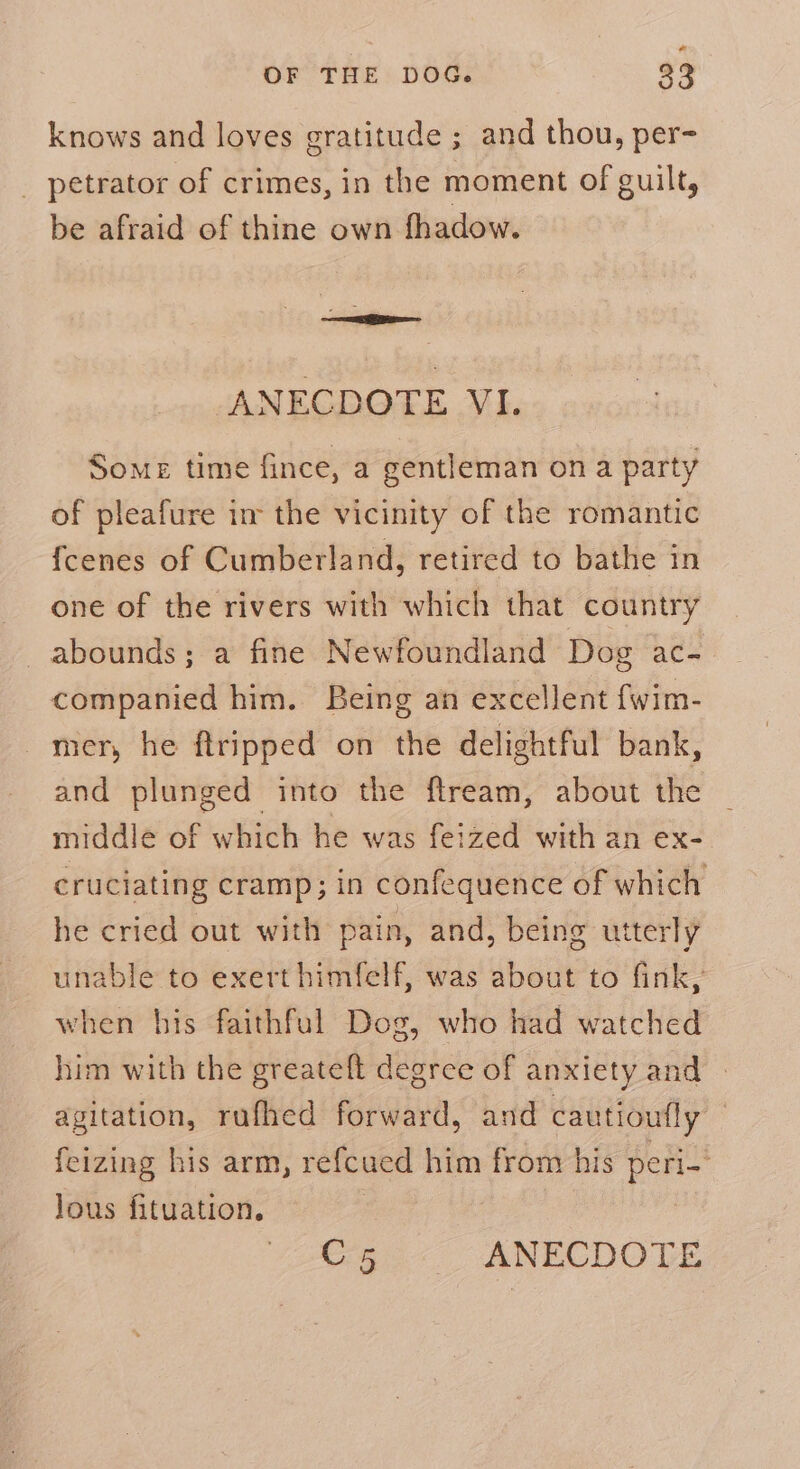 knows and loves gratitude ; and thou, per- _ petrator of crimes, in the moment of guilt, be afraid of thine own fhadow. — ANECDOTE VI. Some time fince, a gentleman on a party of pleafure im the vicinity of the romantic fcenes of Cumberland, retired to bathe in one of the rivers with which that country abounds; a fine Newfoundland Dog ac- companied him. Being an excellent {wim- mer, he ftripped on the delightful bank, and plunged into the ftream, about the middle of which he was feized with an ex- cruciating cramp; in confequence of which he cried out with pain, and, being utterly unable to exert himfelf, was about to fink, when his faithful Dog, who had watched him with the greateft degree of anxiety and | agitation, rufhed forward, and cautioufly | feizing his arm, refcued him from his peri-' lous fituation. |