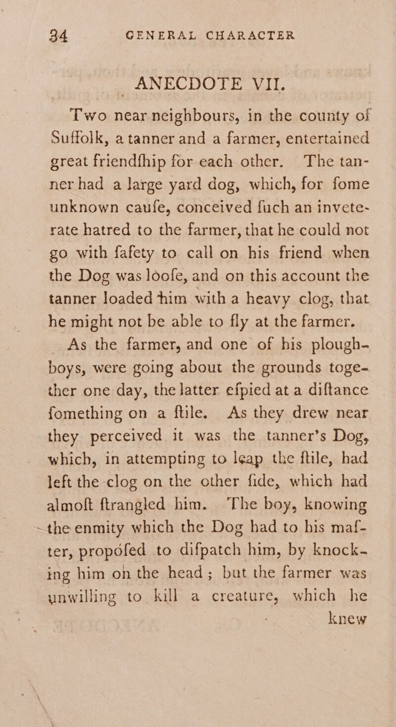 _ ANECDOTE VII. Two near neighbours, in the county of Suffolk, a tanner and a farmer, entertained great friendfhip for each other. The tan- ner had a Jarge yard dog, which, for fome unknown caufe, conceived fuch an invete- rate hatred to the farmer, that he could not go with fafety to call on his friend when the Dog was loofe, and on this account the tanner loaded him with a heavy clog, that he might not be able to fly at the farmer. _ As the farmer, and one of his plough- boys, were going about the grounds toge- ther one day, the latter efpied at a diftance fomething on a ftile. As they drew near they perceived it was the tanner’s Dog, which, in attempting to leap the ftile, had left the clog on the other fide, which had almoft ftrangled him. The boy, knowing ~the enmity which the Dog had to his maf- ter, propofed to difpatch him, by knock- ing him on the head; but the farmer was unwilling to kill a creature, which he knew