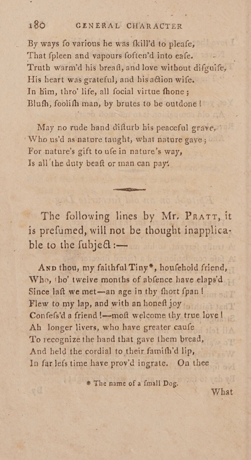 By ways fo various he was {kill’d to pleafe, That fpleen and vapours foften’d into eafe. - Truth warm’d his breaft, and love without difguife, His heart was grateful, and hisa@ion wife. . In him, thro’ life, all focial virtue fhone ; Bluth, foolifh man, by brutes to be outdone ! May no rude hand ‘difturb his peaceful grave,” ‘Who us’d as-natore taught, what nature gave; For nature’s gift toufein nature’s way, Is all the duty beaft or man can pay% extsou The following lines by Mr. Prarz, it is prefumed, will not be thought inapplica- _ ble to the fubje&amp;l :-— Awp thou, my faithfal Tiny*, houfehold friend, Who, tho’ tweive months of abfence have elaps'd - Since laft we met—an age in thy fhort fpan | Flew to my Jap, and with an honeft joy Confefs'd a friend !—-moft welcome thy true love | Ah longer livers, who have greater caufe To recognize the hand that gave them bread, And held the cordial to their famith’d lip, In far Jefs time have prov'd ingrate. On thee * The name of a {mall Dog. What