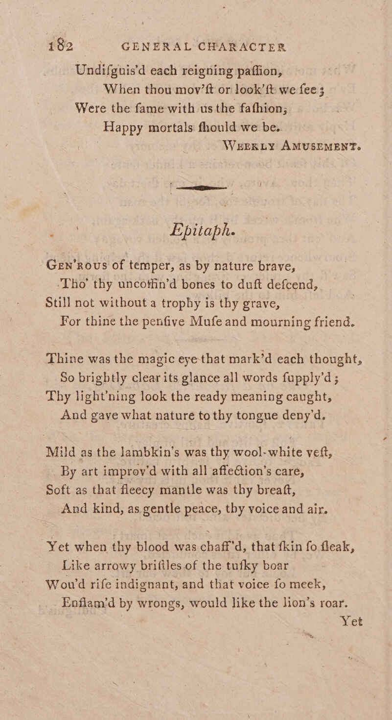 Undifguis’d each reigning paffion, When thou mov’ft or look’ft we fee 3 Were the fame with us the fafhion; Happy mortals fhould we be. | WEEKLY AMUSEMENT. | ee Epitaph. Gen’rous of temper, as by nature brave, ‘Tho’ thy uncoffin’d bones to duft defcend, Still not without a trophy is thy grave, For thine the penfive Mufe and mourning friend. Thine was the magic eye that mark’d each thought, So brightly clear its glance all words fupply’d ; Thy light’ning look the ready meaning caught, And gave what nature to thy tongue deny’d. Mild as the Jambkin’s was thy wool- white veft, _By art improv'd with all affeCtion’s care, Soft as that fleecy mantle was thy breaft, And kind, as gentle peace, thy voice and air. Yet when thy blood was chaff'd, that fkin fo fleak, Like arrowy briftles of the tufky boar Wou'd rife indignant, and that voice fo meek, Enflam’d by wrongs, would like the lion’s roar. | Yet