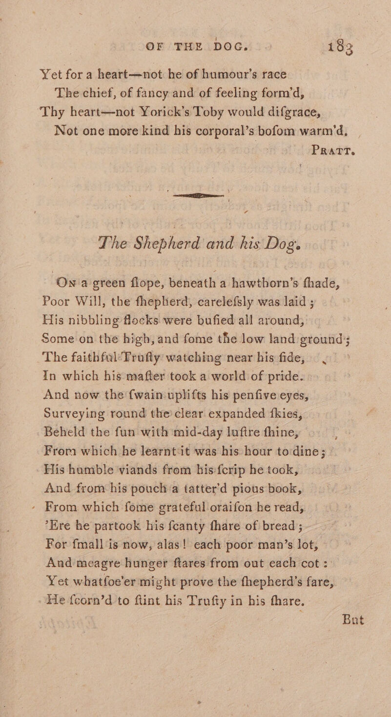 Yet fora heart—not he of humour’s race The chief, of fancy and of feeling form’d, Thy heart—not Yorick’s Toby would difgrace, Not one more kind his corporal’s bofom warm'd, | Pratt. , 1 =e ae 4 The Shepherd’ and his'Dog. Ow a green flope, beneath a hawthorn’s fhade, Poor Will, the fhepherd, carelefsly was laid ; His nibbling flocks were bufied all around, Some on the high, and fome the low land ground; The faithfal:Trufty watching near his fide, In which his mafter took a world of pride. And now the {wain uplifts his penfive eyes, Surveying round the clear expanded {kies, Beheld the fun with mid-day luftre fhine, From which he learnt:it was his hour to dine; His humble viands from his:{crip he took, And from his pouch a tatter’d pious book, - From which fome grateful oraifon he read, *Ere he partook his fcanty fhare of bread; For fmall is now, alas! each poor man’s lot, And meagre hunger ftares from out each cot : Yet whatfoe'er might prove the fhepherd’s fare, He {corn’d to ftint his Trufty in his thare. x % But