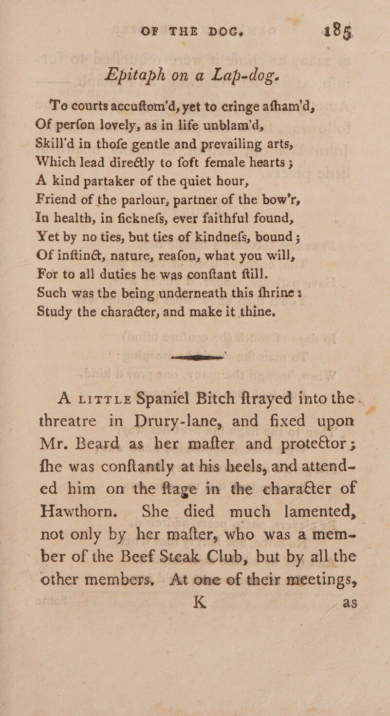 Epitaph on a Lap-dog. To courts accuftom’d, yet to cringe afham’d, Of perfon lovely, as in life unblam’d, Skill'd in thofe gentle and prevailing arts, Which lead direétly to foft female hearts ; A kind partaker of the quiet hour, Friend of the parlour, partner of the bow’r, In health, in ficknefs, ever faithful found, Yet by no ties, but ties of kindnefs, bound ; Of inftin&amp;, nature, reafon, what you will, For to all duties he was conftant ftill. Such was the being underneath this fhrine : Study the charater, and make it thine. —meegeee A titre Spaniel Bitch firayed into the. threatre in Drury-lane, and fixed upon — Mr. Beard as her mafter and protettor ; fhe was conftantly at his heels, and attend- ed him on the ftage in the charafer of Hawthorn. She died much lamented, not only by her mafter, who was a mem-_ ber of the Beef Steak Club, but by all.the © other members, At one of their meetings, K as