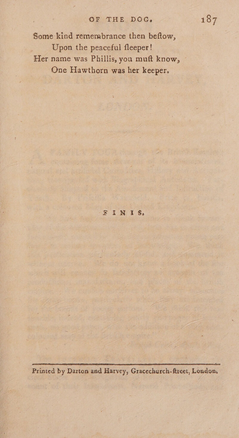 Some kind remembrance then beftow, Upon the peaceful fleeper! Her name was Phillis, you muft know, One Hawthorn was her keeper. EFINIS, Printed by Darton and Harvey, Gracechurch-ftreet, London,