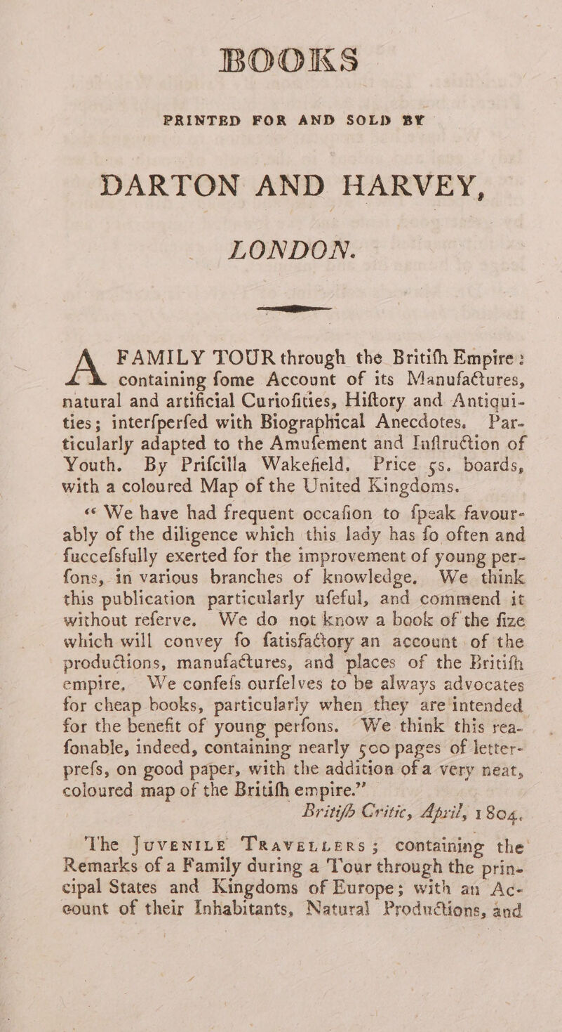 BOOKS PRINTED FOR AND SOLD BY DARTON AND HARVEY, LONDON. FAMILY TOUR through the Britith Empire: containing fome Account of its Manufactures, natural and artificial Curiofities, Hiftory and Antiqui- ties; interfperfed with Biographical Anecdotes, Par- ticularly adapted to the Amufement and Inflruction of Youth. By Prifcitla Wakefield. Price 5s. boards, with a coloured Map of the United Kingdoms. «« We have had frequent occafion to fpeak favour- ably of the diligence which this lady has fo often and fuccefsfully exerted for the improvement of young per- fons, in various branches of knowledge, We think this publication particularly ufeful, and commend it without referve. We do not know a baok of the fize which will convey fo fatisfattory an account of the productions, manufactures, and places of the Britifh empire. We confefs ourfelves to be always advocates for cheap books, particularly when they are intended for the benefit of young perfons. We think this rea- fonable, indeed, containing nearly 500 pages of letter- prefs, on good paper, with the addition ofa very neat, coloured map of the Britifh empire.” Britifo Critic, April, 1804. The Juvenrte Traveviers ; containing the Remarks of a Family during a Tour through the prin- cipal States and Kingdoms of Europe; with an Ac- eount of their Inhabitants, Natural Productions, and