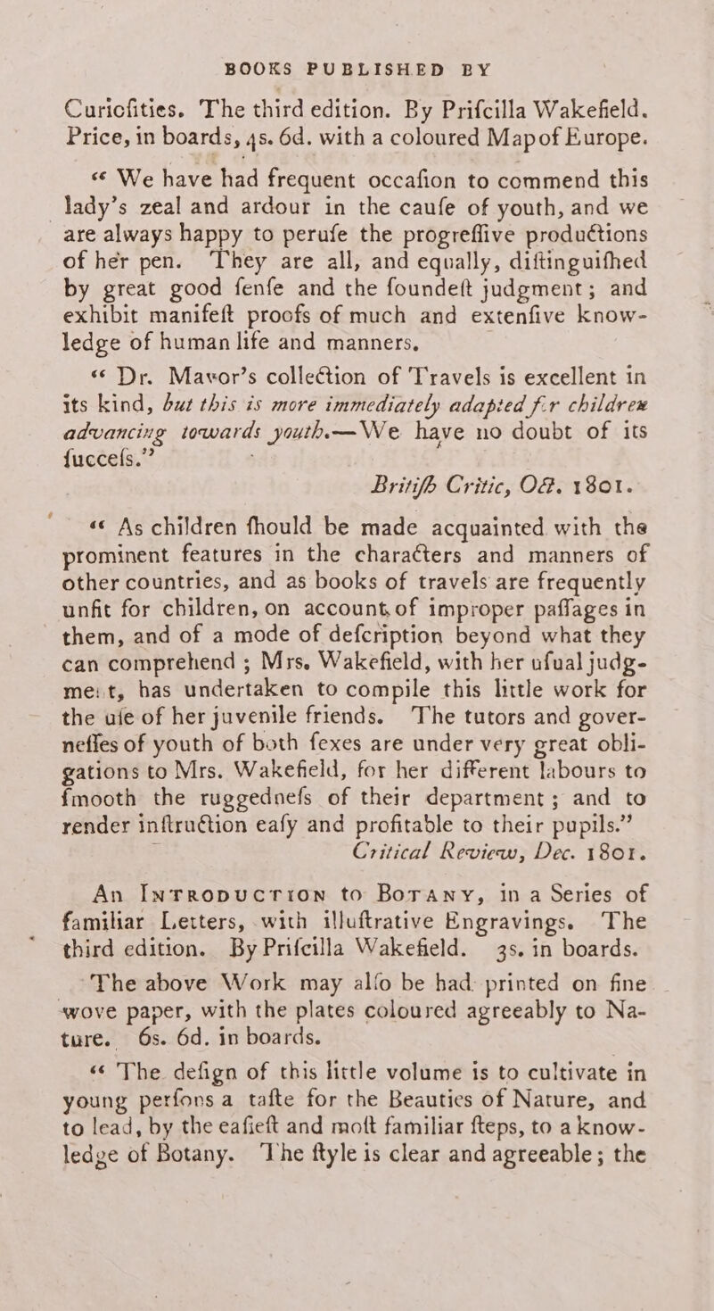 Curicfities. The third edition. By Prifcilla Wakefield. Price, in boards, 4s. 6d. with a coloured Mapof Europe. <¢ We have had frequent occafion to commend this _lady’s zeal and ardour in the caufe of youth, and we are always happy to perufe the progreffive produétions of her pen. ‘They are all, and equally, diftinguifhed by great good fenfe and the foundeft judgment; and exhibit manifeft proofs of much and extenfive know- ledge of human life and manners, . «© Dr. Mavor’s collection of Travels is excellent in its kind, but this is more immediately adapied f.r childrex advancing towards youth.—We have no doubt of its {uccels.” ; Britifh Critic, O8. 1801. «« As children fhould be made acquainted with the prominent features in the characters and manners of other countries, and as books of travels are frequently unfit for children, on account.of improper paffages in them, and of a mode of defcription beyond what they can comprehend ; Mrs. Wakefield, with her ufual judg- me: t, has undertaken to compile this little work for the ufe of her juvenile friends. The tutors and gover- nefles of youth of both fexes are under very great obli- gations to Mrs. Wakefield, for her different labours to fmooth the ruggednefs of their department; and to render inftru€tion eafy and profitable to their pupils.” - Critical Review, Dec. 1801. An Inrropucrion to Borany, ina Series of familiar Letters, with illuftrative Engravings. The third edition. By Prifcilla Wakefield. 3s. in boards. The above Work may alo be had: printed on fine wove paper, with the plates coloured agreeably to Na- ture. 6s. 6d. in boards. «© The defign of this little volume is to cultivate in young perfons a tafte for the Beauties of Nature, and to lead, by the eafieft and moft familiar fteps, to a know- ledge of Botany. ‘The ftyle is clear and agreeable; the