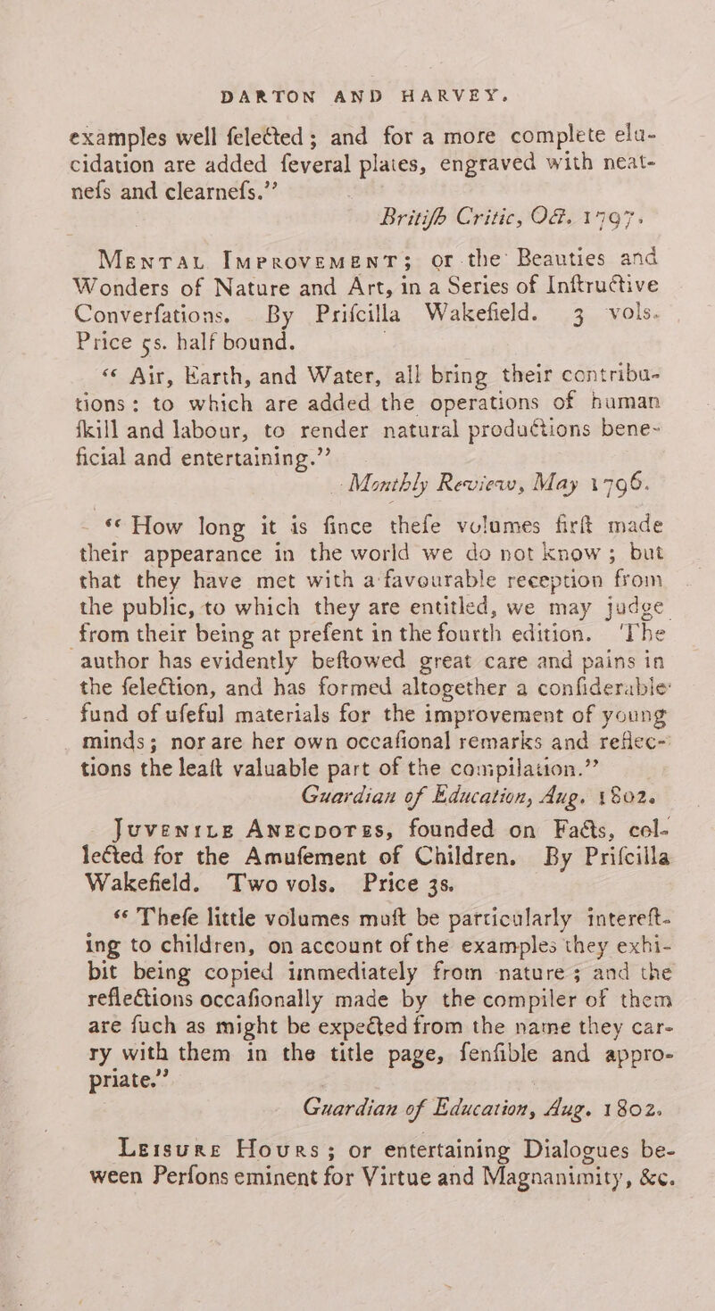 examples well felected; and for a more complete ela- cidation are added feyeral plates, engraved with neat- nefs and clearnefs.”’ Britifh Critic, OG. 1797» Menrat Improvement; or-the Beauties and Wonders of Nature and Art, in a Series of Inftructive Converfations. By Prifcilla Wakefield. 3 vols. Price 5s. half bound. «« Air, Earth, and Water, all bring their contribu. tions: to which are added the operations of human fkill and labour, to render natural productions bene~ ficial and entertaining.” . Monthly Review, May 1796. ‘© How long it is fince thefe vulumes firft made their appearance in the world we do not Know ; but that they have met with a favourable reception from the public, to which they are entitled, we may judge from their being at prefent in the fourth edition. ‘The author has evidently beftowed great care and pains in the felection, and has formed altogether a confiderabie fund of ufeful materials for the improvement of young _ minds; nor are her own occafional remarks and refiec- tions the leaft valuable part of the conipilation.”’ Guardian of Education, Aug. 1802. Juvenrcre Anecporss, founded on Faéts, col- letted for the Amufement of Children. By Prifcilla Wakefield. Two vols. Price 3s. ‘© Thefe little volumes muft be particularly intereft- ing to children, on account of the examples they exhi- bit being copied immediately from nature 3 and the reflections occafionally made by the compiler of them are fuch as might be expected from the name they car- ry with them in the title page, fenfible and appro- priate.” Guardian of Education, Aug. 1802. Leisure Hours; or entertaining Dialogues be- ween Perfons eminent for Virtue and Magnanimity, &amp;¢.
