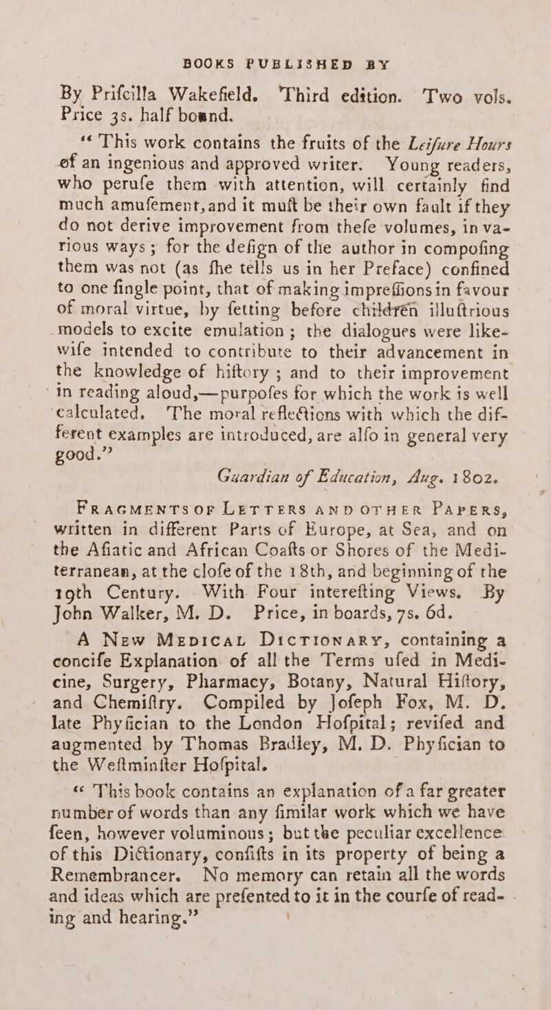 By Prifcilla Wakefeld. Third edition. T'wo vols. Price 3s. half bound. ‘* This work contains the fruits of the Leifure Hours ef an ingenious and approved writer. Young readers, who perufe them with attention, will certainly find much amufement, and it muft be their own fault if they do not derive improvement from thefe volumes, in va- rious ways ; for the defign of the author in compofing them was not (as fhe tells us in her Preface) confined to one fingle point, that of making impreffions in favour of moral virtue, by fetting before childrén illuftrious models to excite emulation; the dialogues were like- wife intended to contribute to their advancement in the knowledge of hiftory ; and to their improvement ‘in reading aloud,—purpofes for which the work is well calculated. The moral refleQions with which the dif- ferent examples are introduced, are alfo in general very good.” Guardian of Education, Aug. 1802. FRAGMENTS OF LETTERS AND OTHER PAPERS, written in different Parts of Europe, at Sea, and on the Afiatic and African Coafts or Shores of the Medi- terranean, at the clofe of the 18th, and beginning of the toth Century. With Four interefting Views. By John Walker, M. D. Price, in boards, 7s. 6d. A New Mepicart Dictionary, containing a concife Explanation of all the Terms ufed in Medi- cine, Surgery, Pharmacy, Botany, Natural Hiftory, and Chemifiry. Compiled by Jofeph Fox, M. D. late Phyfician to the London Hofpital; revifed and augmented by Thomas Bradley, M. D. Phyfician to the Weftmintter Hofpital. . ‘© This book contains an explanation of a far greater number of words than any fimilar work which we have feen, however voluminous; but the peculiar excellence of this Dictionary, confifts in its property of being a Remembrancer. No memory can retain all the words and ideas which are prefented to it in the courfe of read- - ing and hearing.”
