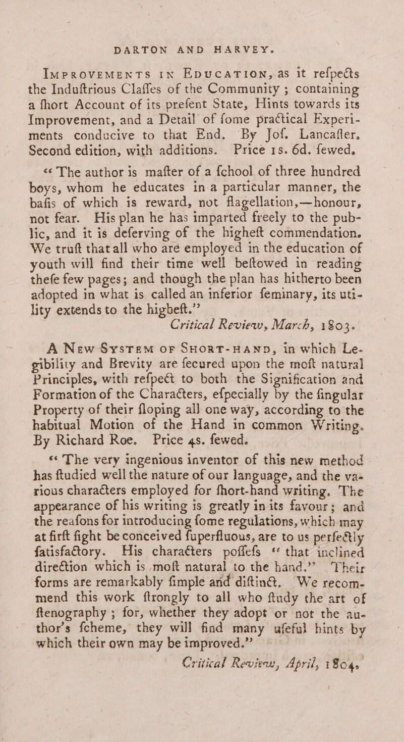 IMPROVEMENTS In EpDucATION, as it refpects the Induftrious Claffes of the Community ; containing a fhort Account of its prefent State, Hints towards its Improvement, and a Detail of fome practical Experi- ments conducive to that End. By Jof. Lancafler. Second edition, with additions. Price 1s. 6d. fewed. «© The author is mafter of a {chool of three hundred boys, whom he educates in-a particular manner, the bafis of which is reward, not flagellation,—honour, not fear. His plan he has imparted freely to the pub- lic, and it is deferving of the higheft commendation. We truft thatall who are employed in the education of youth will find their time well beftowed in reading thefe few pages; and though the plan has hitherto been adopted in what is called an inferior feminary, its uti- lity extends to the higheft.” 3 Critical Review, March, 1803. A New System or SHORT-HAND, in which Le- gibility and Brevity are fecured upon the moft natural Principles, with refpect to both the Signification and Formation of the Characters, efpecially by the fingular Property of their floping al] one way, according to the habitual Motion of the Hand in common Writing. By Richard Roe. Price 4s. fewed. ‘© The very ingenious inventor of this new method - has ftudied well the nature of our language, and the va- rious characters employed for fhort-hand writing. The appearance of his writing is greatly in its favour; and the reafons for introducing fome regulations, which may _ at firft fight be conceived fuperfluous, are to us perfeftly fatisfaftory. His charaéters poffefs ‘that inclined dire€tion which is moft natural to the hand.” heir forms are remarkably fimple and diftin@. We recom- mend this work ftrongly to all who ftudy the art of ftenography ; for, whether they adopt or not the au- thor’s fcheme, they will find many ufeful hints by which their own may be improved.” Critical Review, April, 1804. {