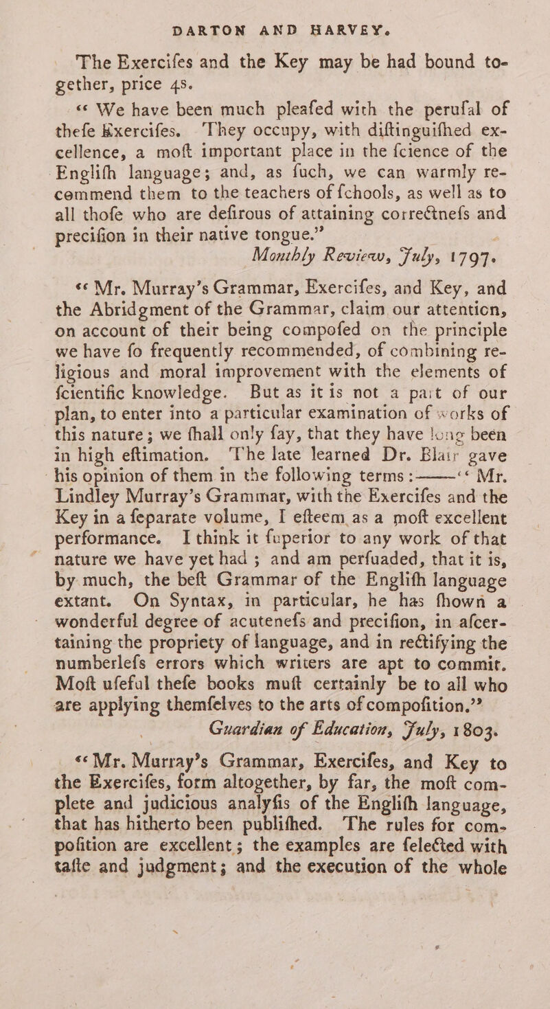 The Exercifes and the Key may be had bound to- gether, price 45. «© We have been much pleafed with the perufal of thefe Kxercifes. They occupy, with diftinguifhed ex- cellence, a moft important place in the {cience of the ‘Englith language; and, as fuch, we can warmly re- cemmend them to the teachers of {chools, as well as to all thofe who are defirous of attaining correctnefs and precifion in their native tongue.” ) Monthly Review, Fuly, 1797. «Mr. Murray’s Grammar, Exercifes, and Key, and the Abridgment of the Grammar, claim our attention, on account of their being compofed on the principle we have fo frequently recommended, of combining re- ligious and moral improvement with the elements of fcientific knowledge. But as itis not a pait of our plan, to enter into a particular examination of works of this nature; we fhall only fay, that they have !ung been in high eftimation. The late learned Dr. Blair gave his opinion of them in the following terms : <oMr. Lindley Murray’s Grammar, with the Exercifes and the Key in a feparate volume, I efteem.as a moft excellent performance. I think it fuperior to any work of that nature we have yet had ; and am perfuaded, that it is, by much, the beft Grammar of the Englith language extant. On Syntax, in particular, he has fhown a wonderful degree of acutenefs and precifion, in afcer- taining the propriety of language, and in rectifying the numberlefs errors which writers are apt to commit. Mott ufeful thefe books muft certainly be to all who are applying themfelves to the arts of compofition.” Guardian of Education, Fuly, 1803. ««Mr. Marray’s Grammar, Exercifes, and Key to the Exercifes, form altogether, by far, the moft com- plete and judicious analyfis of the Englith language, that has hitherto been publifhed. The rules for com- pofition are excellent; the examples are fele¢ted with tafte and judgment; and the execution of the whole