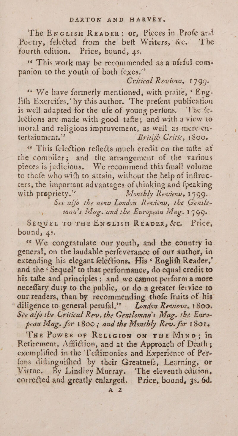 The Encursu Reaper: or, Pieces in Profe and Poetry, felected from the beft Writers, &amp;c. ‘The fourth edition. Price, bound, 4s. «© This work may be recommended as a ufcful com- panion to the youth of both fexes.”’ Critical Review, 1799. ‘© We have formerly mentioned, with praife, ‘ Eng- lifh Exercifes,’ by this author. The prefent publication is well adapted for the ufe of young perfons. ‘The fe- le€tions are made with good tafte; and with a view to moral and religious improvement, as well as mere en- tertainment.” Britifh Critic, 1800. « This felection reflects much credit on the tafte of the compiler; and the arrangement of the various pieces is judicious. We recommend this fmall volume to thofe who wifh to attain, without the help of initrac- ters, the important advantages of thinking and {peaking with prepriety.” Monthly Review, 1799: i See alfo the new London Review, the Gentle- man’s Mag. and the European Mag. 1799+ SEQuEL TO THE ENe@LisH Reaper, &amp;c. Price, bound, 4s. <* We congratulate our youth, and the country in general, on the laudable perfeverance of our author, in extending his elegant feleCtions. His ‘ Englith Reader,’ and the ‘ Sequel’ to that performance, do equal credit to his tafte and principles: and we cannot perform a more neceflary duty to the public, or do a greater fervice to our readers, than by recommending thofe fruits of his ‘diligence to general perufal.” London Review, 1800. See alfa the Critical Rev. the Gentleman's Mag. the Enro- pean Mag. for 1800; and the Monthly Rev. for 1801. Tue Power of Rericion on THE Mino; in Retirement, Affliction, and at the Approach of Death; exemplified inthe Teftimonies and Experience of Per- fons diftinguifhed by their Greatnefs, Learning, or Virtue. By Lindley Murray. The eleventh edition, corrected and greatly enlarged. Price, bound, 3s. 6d.
