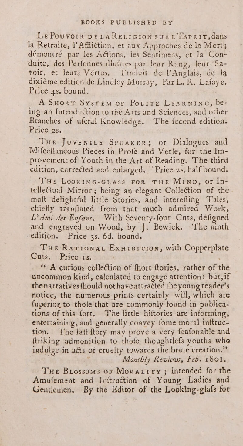 Le Pouvorr DELARELIGION SURL ESPRIT,dans la Retraite, P Affliction, et aux Approches de la Mort; démontré par les Aétions, ies Sentimens, et la Con- duite, des Perfonnes ilufties par lear Rang, leur Sa- voir, et leurs Vertus. ‘Traduit de Anglais, de la dixiéme edition de Lindley Murray, Par L. R. Lafaye. Price 4s. bound. A Snort Sysrem or Potitre Learninea, be- ing an Introdcction to the Arts and Sciences, and other Branches of ufeful Knowledge. ‘The fecond edition. Price 2s. Vue Juvenite Speaxer; or Dialogues and Mifcellaneous Pieces in Profe and Verfe, for the Im- provement of Youth in the Art of Reading. The third edition, corrected and enlarged. | Price 2s. half bound. THe LookincG-GLtass FOR THE Minp, or In- tellectual Mirror; being an elegant Colleétion of the moft delightful little Stories, and interefting ‘Tales, chiefly tranflated from that much admired Work, L’ Ami des Enfans. With Seventy-four Cuts, defigned and engraved on Wood, by J. Bewick. ‘The ninth edition. Price 3s. 6d. bound. Tue Ratrionat Exuisition, with Copperplate Cuts. Price 1s. «© A curious collection of fhort ftories, rather of the uncommon kind, calculated to engage attention: but, if thenarratives fhould not have attracted the young reader’s notice, the numerous prints certainly will, which are fuperior.to thofe that are commonly found in publica- tions of this fort. The little hiftories are informing, entertaining, and generally convey fome moral inftruc- tion. ‘Ihe lait ftory may prove a very feafonable and ftriking admonition to thofe thoughtlefs youths who indulge in acts of cruelty towards the brute creation.” : Monthly Review, Feb. 1801. Tue Brossoms oF Morariry ; intended for the Amufement and Inftruétion of Young Ladies and Gentlemen, By the Editor of the Looking-glafs for