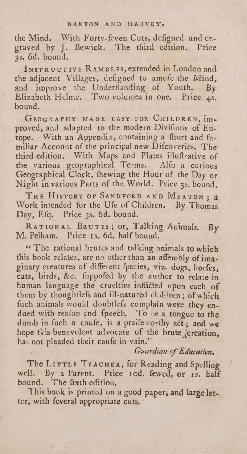the Mind. With Forty-feven Cuts, defigned and en- graved by J. Bewick. ‘The third edition. Price 3se 6d. bound. InsrrucTive RAMBLES, extended in London and the adjacent Villages, defigned to amufe the Mind, and improve the Underttanding of Youth. By Elizabeth Helme.. Two volumes in one. Price 4s. bound. GEOGRAPHY MADE EASY FOR CHILDREN, ime proved, and adapted to the modern Divifions of Eu- rope. With an Appendix, containing a fhort and fa- miliar Account of the principal new Difcoveries. The third edition. With Maps and Plates illuftrative of the various geographical Terms. Alfo a curious Geographical Clock, fhewing the Hour of the Day or Night in various Parts of the World. Price 3s. bound, THe History of SANDFoRD AND MeErtTon; a Work intended for the Ufe of Children. By Thomas Day, Efq. Price 3s. 6d. bound. Rarionat Brures; or, Talking Animals. By M. Pelham. Price 1s. 6d. half bound. «‘The rational brutes and talking animals to which this book relates, are no other than an affembly of ima- ginary creatures of different fpecies, viz. dogs, horfes, cats, birds, &amp;c. fuppofed by the author to relate in human language the cruelties inflicted upon each of them by thougitlefs and ill-natured children; of which fuch animals would doubtleis complain were they en- dued with reafon and fpeech. ‘lo 5e a tongue to the dumb in fuch a caufe, is a praifeworthy act; and we hope tis benevolent advocate of the brute {creation, has not pleaded their caufe in vain.” = Guardian of Education. The Lirrre Teacuer, for Reading and Spelling well. By a Varent. Price 1od. fewed, or 1s. half bound. The fixth edition. This book is printed on a good paper, and large let- ter, with feveral appropriate cuts, |