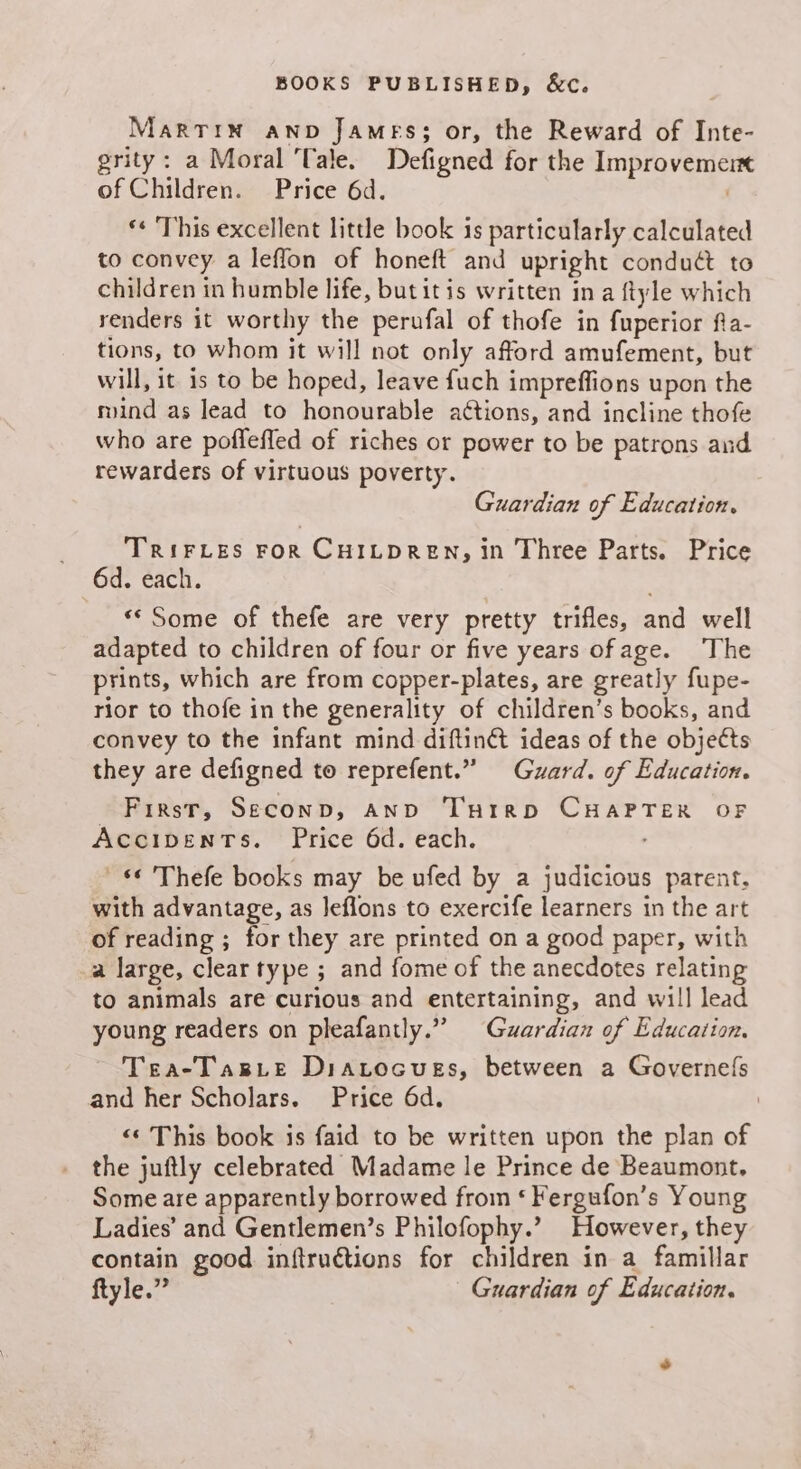 BOOKS PUBLISHED, &amp;€c. Marrin AND James; or, the Reward of Inte- grity: a Moral Tale. Defigned for the Improvement of Children. Price 6d. *« This excellent little book is particularly calculated to convey a leflon of honeft and upright conduét to children in humble life, but itis written ina ftyle which renders it worthy the perufal of thofe in fuperior fia- tions, to whom it will not only afford amufement, but will, it is to be hoped, leave fuch impreffions upon the rind as lead to honourable aétions, and incline thofe who are poffefled of riches or power to be patrons and rewarders of virtuous poverty. Guardian of Education. TrRIFLES FOR CHILDREN, in Three Parts. Price 6d. each. «* Some of thefe are very pretty trifles, and well adapted to children of four or five years ofage. The prints, which are from copper-plates, are greatly fupe- rior to thofe in the generality of children’s books, and convey to the infant mind diftin@ ideas of the objects they are defigned to reprefent.” Guard. of Education. First, Seconp, And THrrp CHAPTER OF ACCIDENTS. Price 6d. each. . © 'Thefe books may be ufed by a judicious parent, with advantage, as leflons to exercife learners in the art of reading ; for they are printed on a good paper, with a large, clear type ; and fome of the anecdotes relating to animals are curious and entertaining, and will lead young readers on pleafantly.” Guardian of Education. Tea-TarLe Diatocuess, between a Governels and her Scholars. Price 6d. i <‘ This book is faid to be written upon the plan of the juftly celebrated Madame le Prince de Beaumont. Some are apparently borrowed from ‘ Fergufon’s Young Ladies’ and Gentlemen’s Philofophy.’ However, they contain good inftructions for children in a famillar ftyle.” Guardian of Education.