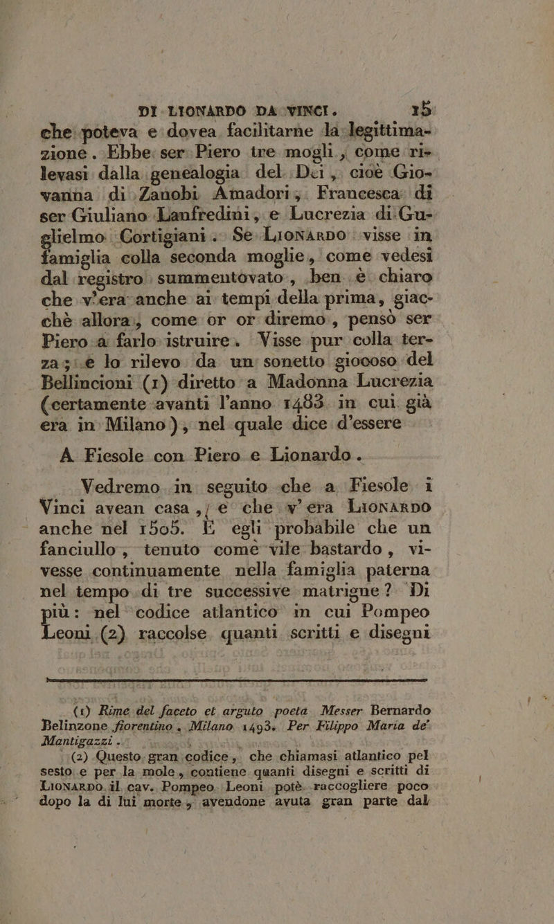 che poteva e dovea facilitarne da: legittima- zione . Ebbe: ser. Piero tre mogli , come ri». levasi dalla. genealogia del. Dei, cioe Gio vanna di .Zanobi. Amadoriz. Francesca: di ser Giuliano :Lanfredini,. e Lucrezia di. Gu- lielmo. Cortigiani .. Se. Lionarpo : visse in famiglia colla seconda moglie, come vedesi dal registro summentovato, .ben è chiaro che vberavanche ai tempi della prima, giac- chè allora:; come or or diremo:, pensò ser Piero a farlo istruire. Visse pur colla ter- za5:.€ lo rilevo da un sonetto giocoso del Bellincioni (1) diretto a Madonna Lucrezia (certamente avanti l’anno 1483. in cui. già era in Milano ); nel quale dice. d’essere A. Fiesole con Piero e Lionardo. «_. Vedremo..in. seguito -che a Fiesole i Vinci avean casa, e che w' era Lionarno | anche nel 1505. E egli probabile che un fanciullo, tenuto ‘come-vile bastardo, vi- vesse continuamente nella famiglia paterna nel tempo..di tre successive matrigne? Di po nel codice atlantico im cui Pompeo eoni .(2) raccolse. quanti. scritti e disegni (1) Rime del faceto et arguto poeta. Messer Bernardo Belinzone fiorentino < Milano. 1493» Per Filippo Maria de' Mantigazzi . SÉ A tadn (2) Questo; gran codice, che chiamasi atlantico pel sesto..e per la mole. contiene quanti disegni e scritti di Lionarpo..il. cav., Pompeo. Leoni .potè..raccogliere poco dopo la di lui morte, avendone avuta gran parie dal