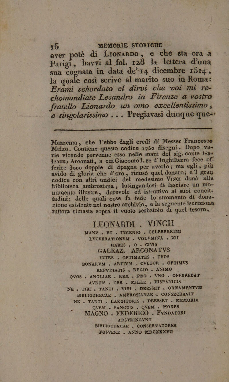 aver potè di Lrionarpo, € che. sta ora a Parigi, bavvi al fol. 128 la lettera «d’una sua cognata in data de”14 dicembre 1514, la quale così scrive al marito suo in Roma: Erami schordato el dirvi che voi mi re- chomandiate Lesandro in Firenze a vostro fratello Lionardo un omo excellentissimo , e singolarissimo . . Pregiavasi dunque que» ATI ir rc Mazzenta, che l’ebbe dagli eredi di Messer Francesco Melzo. Contiene questo codice 1750 disegni. Dopo va- rie vicende pervenne esso nelle mani del sig. conte Ga leazzo Arconati, a cui Giacomol. re d' Inghilterra fece of- ferire 3000 doppie di Spagna per averlo; ma egli, più avido di gloria che d'oro, ricusò quel danaro; e’l gran. codice con altri undici del medesimo Vinci donò alla biblioteca ambrosiana , lusingandosi di lasciare un mo- numento illustre, durevole ed istruttivo ai suoi concit- tadini; delle quali cose fa fede lo stromento di dona- zione esistente nel nostro archivio, e la seguente iscrizione tuttora rimasta sopra il vuoto serbatoio di quel tesoro. LEONARDI . VINCE MANV . ET +. INGEN!O . CELEBERRIMI LVCVBRATIONVM ». VOLVMINA » XII HABES . O . CIVIS GALEAZ. ARCONATVS INTER ; OPTIMATES « TVOS BONARVM . ARTIVM +. CVLTOR . OPTIMVS REPVDIATIS + REGIO » ANIMO — QVOS + ANGLIAE . REX +. PRO . VNO . OFFEREBAT AVREIS +» TER +» MILLE » HISPANICIS NE . TIBI . TANTI . VIRI . DEESSET ». ORNAMENTVIE BIBLIOTHECAE . AMBROSIANAE » CONSECRAVIT NE . TANTI + LARGITORIS + DEESSET . MEMORIA | QVEM . SANGUIS . QVEM . MORES MAGNO . FEDERICO . FvnpaTORI ADSTRINGVNT BIBLIOTHECAE . CONSERVATORES POSVERE . ANNO MDCXXXVII