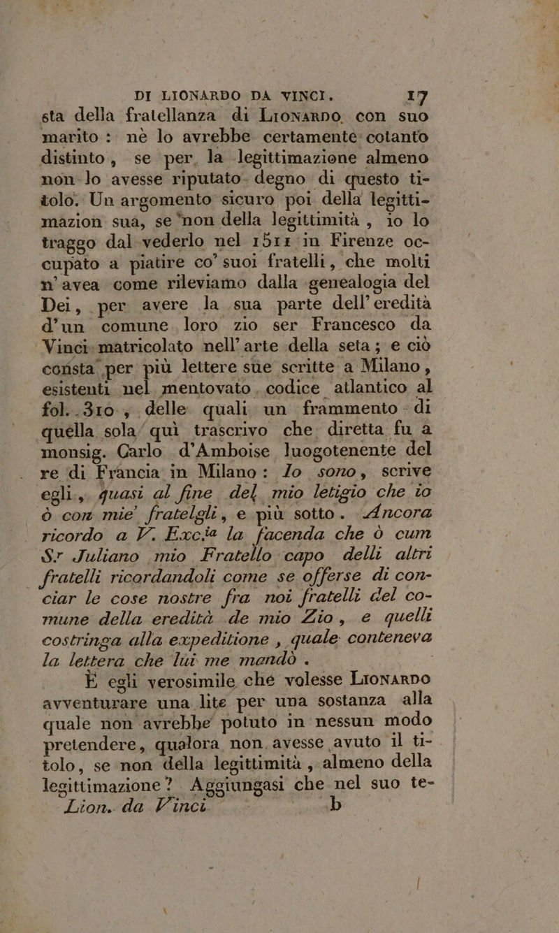 sta della fratellanza di Lronarno. con suo marito : nè lo avrebbe certamente» cotanto distinto, se per, la legittimazione almeno non-lo avesse riputato. degno di questo ti- tolo. Un argomento sicuro poi della legitti- mazion sua, se non della legittimità , io lo traggo dal vederlo nel 15rr in Firenze oc- cupato a piatire co’ suoi fratelli, che molti n’avea come rileviamo dalla genealogia del Dei, per avere la sua parte dell’ eredità d’un comune. loro zio ser Francesco da ‘Vinci: matricolato nell’ arte della seta ; e ciò corista per più lettere sue scritte a Milano, esistenti nel mentovato , codice atlantico al fol..310.; delle quali un frammento - di quella sola quì trascrivo che. diretta fu a monsig. Carlo d’Amboise luogotenente del re di Francia in Milano: Zo sozo, scrive egli.,. quasi al fine del mio letigio che io ò con mie' fratelgli, e più sotto. Ancora ricordo a V. Excia la facenda che ò cum Sr Juliano mio Fratello capo delli altri fratelli ricordandoli come se offerse di con- ciar le cose nostre fra noi fratelli del co- mune della eredità de mio Zio, e quelli costringa alla expeditione , quale conteneva la lettera che ‘lui me mendò . È egli verosimile ché volesse LionarDo avventurare una. lite per una sostanza alla quale non avrebbe potuto in nessun modo pretendere, qualora non. avesse avuto il ti- tolo, se non della legittimità , almeno della legittimazione? Aggiungasi che nel suo te- Lion. da Vinci