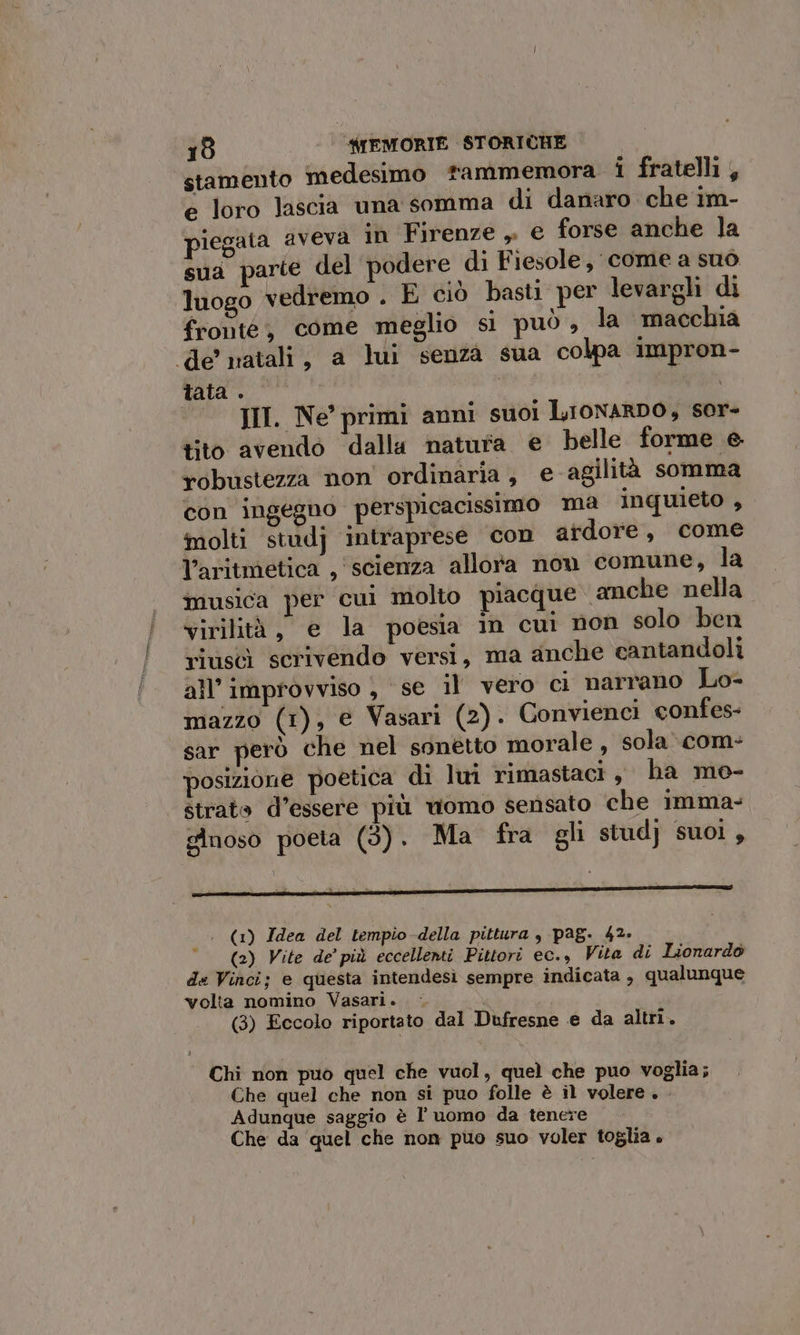 stamento medesimo fammemora i fratelli, e loro lascia una somma di danaro che im- legata aveva in Firenze, e forse anche la sua parte del podere di Fiesole, come a suò luogo vedremo . È ciò basti per levargli di fronté, come meglio sì può , la macchia de’ natali, a lui senza sua colpa impron- pre 4 a | °° III. Ne primi anni suoi LIONARDO, sor- tito avendo dalla natura € belle forme e. robustezza non ordinaria, e agilità somma con ingegno perspicacissimo ma inquieto , molti studj intraprese con ardore, come l’aritmetica , scienza allora nou comune, la musica per cui molto piacque . anche nella virilità, e la poesia in cui non solo ben riuscì scrivendo versi, ma anche cantandoli all’ improvviso , se il vero ci narrano Lo- mazzo (1), e Vasari (2). Convienci confes- sar però che nel sonetto morale, sola» com: posizione poetica di lui rimastaci, ha mo- strato d’essere più womo sensato che imma- gnoso poeta (3). Ma fra gli stud} suoi, n ; £ x t ; (1) Idea del tempio della pittura , pag. 42» (2) Vite de’ più eccellenti Pittori ec., Vita di Lionardo de Vinci; e questa intendesì sempre indicata , qualunque volta nomino Vasari. - (3) Eccolo riportato dal Dufresne e da altri. Chi non puo quel che vuol, quel che puo voglia; Che quel che non si puo folle è il volere. Adunque saggio è luomo da tenere Che da ‘quel che non puo suo voler toglia +