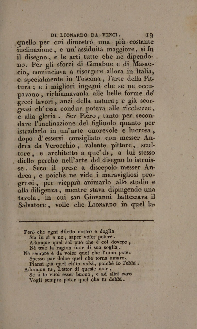 } inclinazione, e un’ assiduità maggiore, sì fu no. Per gli sforzi di Cimabue e di Masac- cio, cominciava a risorgere allora in Italia, e specialmente in Toscana, l’arte della Pit- tura ; e i migliori ingegni che se ne occu- pavano , richiamavanla alle belle forme de geasi ch’ essa condur poteva alle ricchezze , e alla gloria. Ser Piero, tanto per secon- dare l’inclinazione del figliuolo quanto per istradarlo in un’arte onorevole e lucrosa, dopo d’essersi consigliato con messer An- drea da Verocchio, valente pittore, . scul- tore, e architetto a que dì, a lui stesso diello perchè nell’arte del disegno lo istruis- se. Seco il prese a discepolo messer An- drea , e poichè ne vide i maravigliosi pro- gressi, per vieppiù animarlo allo studio e alla diligenza, mentre stava dipingendo una tavola, in cui san Giovanni battezzava il Salvatore, volle che LionarDo in quel la Però che ogni diletto nostro e doglia Sta in sì e no, saper voler potere. Adunque quel sol può che è col dovere ; . Nè trae la ragion fuor di sua soglia. Nè sempre è da voler quel che l’ uom pote: Spesso par dolce quel che torna amaro, Piansi già quel ch'io volsi, poiché io l’ebbi . Adunque tu, Lettor di queste note, | Se a te vuoi esser buono, e ad altri caro Vogli sempre poter quel che tu debbi.