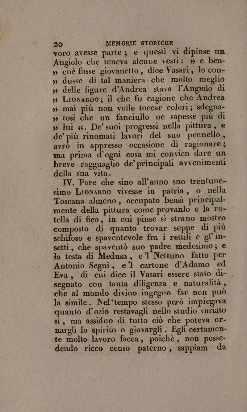 voro avesse parie ; e questi vi dipinse un Angiolo che teneva alcune vesti: ss e ben- ss chè fosse giovanetto, dice Vasari, lo con- ss dusse di tal maniera che molto meglio 3 delle figure d’Andrea stava l’Angiolo di 3 Lionarpo; il che fu cagione che Andrea ss mai più non volle toccar colori; sdegna- ss tosi che un fanciullo ne sapesse più di s; lui «. De’ suoi progressi nella pittura , e de’ più rinomati lavori del suo pennello, avrò in appresso occasione di ragionare; ma prima d’ogni cosa mi convien dare un. breve ragguaglio de’ principali avvenimenti della sua vita. uo: IV. Pare che sino all'anno suo trentune- simo Lionarno vivesse in patria, o nella Toscana almeno, occupato bensì principal- mente della pittura come provanlo e la ro- tella di fico, in cul pinse sì strano mostro composto di quanto trovar seppe di più schifoso e spaventevole fra i rettili e gl in- setti, che spaventò suo padre medesimo; e la testa di Medusa, e’l Nettuno fatto per Antonio Segni, e’l1 cartone d’Adamo ed Eva, di cui dice il Vasari essere stato di- segnato con tanta diligenza e naturalità , che al mondo divino ingegno far non può la simile. Nel*'tempo stesso però impiegava quanto d’ozio restavagli nello studio variato sì, ma assiduo di tutto ciò che poteva or- nargli lo spirito o giovargli . Egli certamen- te molto lavoro facea, poichè, non posse- “dendo ricco censo paterno, sappiam da