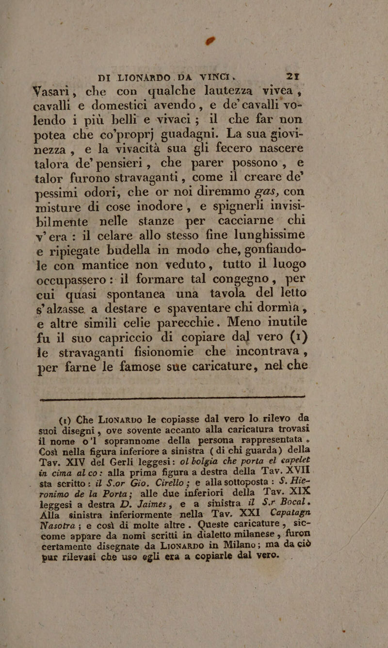 e DI LIONARDO DA VINCI, 2Y Vasari, che con qualche lautezza vivea, cavalli e domestici avendo, e de’ cavalli vo- lendo i più belli e vivaci ; il che far non potea che co’proprj guadagni. La sua giovi- nezza, e la vivacità sua gli fecero nascere talora de’ pensieri, che parer possono, e talor furono stravaganti, come il creare de’ pessimi odori, che or noi diremmo gas, con misture di cose inodore, e spignerli invisi- bilmente nelle stanze per cacciarne’ chi v'era : il celare allo stesso fine lunghissime e ripiegate budella in modo che, gonfiando- le con mantice non veduto, tutto il luogo occupassero : il formare tal congegno, per cui quasi spontanea una tavola del letto s'alzasse a destare e spaventare chi dormia, e altre simili celie parecchie. Meno inutile fu il suo capriccio di copiare dal vero (1) le stravaganti fisionomie che incontrava, per farne le famose sue caricature, nel che ——__—_——_—_—_—_————__—r_————_————_—__——_——_— (1) Che Lronarvo le copiasse dal vero lo. rilevo da suoî disegni, ove sovente accanto alla caricatura trovasi il nome ©’1 soprannome della persona rappresentata . Così nella figura inferiore a sinistra (di chi guarda) della Tav. XIV del Gerli leggesi: ol bolgia che porta el capelet in cima alco: alla prima figura a destra della Tav. XVII . sta scritto: il S.or Gio. Cirello; e allasottoposta : S. Hie- ronimo de la Porta; ‘alle due inferiori della ‘Tav. XIK leggesi a destra D. Jaimes, e a sinistra il S.r Bocal. Alla sinistra inferiormente nella. Tav. XXI Capatagn Nasotra; e così di molte altre. Queste caricature, sic- come appare da nomi scritti in dialetto milanese , «furon certamente disegnate da Liowarno in Milano; ma da ciò pur rilevasi che uso egli era a copiarle dal vero.