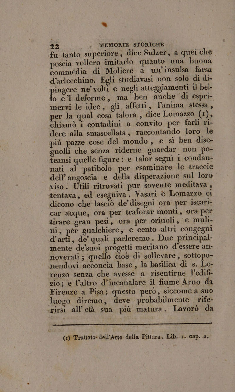 “ 22 . MEMORIE STORICHE fu tanto superiore, dice Sulzer, a quei che. poscia vollero imitarlo quanto una buona commedia di Moliere a un’ insulsa farsa d’arlecchino. Egli studiavasi non solo di di- ingere ne volti e negli atteggiamenti il bel- lo e’1 deforme, ma ben anche di espri- mervi le idee, gli affetti, l’anima stessa, yer la qual cosa talora , dice Lomazzo (1), chiamò i contadini a convito per farli ri- dere alla smascellata, raccontando loro le più pazze cose del mondo, e sì ben dise- gnolli che senza riderne guardar non po- teansi quelle figure : e talor seguì 1 condan- nati al patibolo per esaminare le traccie dell’ angoscia e della disperazione sul loro. viso. Utili ritrovati pur sovente meditava , tentava, ed eseguiva. Vasari © Lomazzo ci dicono che lasciò de’ disegni ora per iscari- car acque, ora per traforar monti, ora per lirare gran pesi, ora per oriuoli, e muli- ni, pér gualchiere, e cento altri congegni d'arti, de quali parleremo. Due principal mente de’suoi progetti meritano d'essere an- noverati ; quello cioè di sollevare, sottopo- mendovi acconcia base, la basilica di s. Lo- renzo senza che avesse a risentirne l’edifi- zio; € l’altro d’incanalare il fiume Arno da Firenze a Pisa; questo però, siccome a suo luogo diremo, deve probabilmente . rife- «pirsì all’età sua più matura. Lavorò da {x) Trattato: dell'Arte della Pittura. Lib. 1. cap..1.