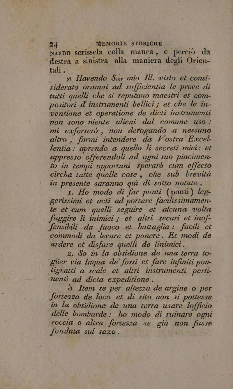 NARDO scrissela colla manca, e perciò da ‘destra a sinistra alla maniera degli Orien- tali. i AR ss Havendo S.or mio Ill. visto et consi- siderato oramai ad sufficientia le prove di tutti quelli che si reputano maestri et com- positori d' instrumenti bellici ; et che le in- ventione et operatione de dicti instrumenti non sono niente alieni dal comune uso : mi exforserò , non derogando a nessuno altro, farmi intendere da Vostra Excel lentia: aprendo a quello li secreti miei: et appresso offerendoli ad ogni suo piacimen- to in tempi opportuni sperarò cum effecto circha tutte quelle cose , che sub brevità in presente saranno quì di sotto notate . 1. Ho modo di far punti (ponti) leg- gerissimi et acti ad portare facilissimamen- te et cum quelli seguire et alcuna volta fuggire li inimici ; et altri securi et inof- fensibili da fuoco et battaglia : facili et commodi da levare et ponere. Et modi de ardere et disfare quelli de linimici. 2. So in la obsidione de una terra to- gler via laqua de’ fossi et fare infiniti pon- tighatti a scale et altri instrumenti perti- nenti ad dicta expeditione . ò. Item se per altezza de argine o per fortezza de loco et di sito non si pottesse in la obsidione de una terra usare lofficio. delle bombarde: ho modo di ruinare ogni roccia 0 altra fortezza se già non fussé fondata sul saxo . |