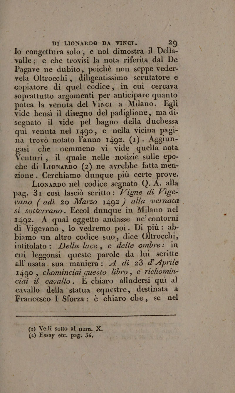 ‘ lo congettura solo, e nol dimostra il Della- valle; e che trovisi la nota riferita dal De Pagave ne dubito, poichè non seppe veder- vela Oltrocchi, diligentissimo ‘scrutatore e copiatore di quel codice i in cui cercava soprattutto argomenti per anticipare quanto potea la venuta del Vinci a Milano. Egli vide bensì il disegno del padiglione, ma di- segnato il vide pel bagno della duchessa quì venuta nel 1490, e nella vicina pagi- na trovò notato l’anno 1492. (1). Aggiun- gasi che nemmeno vi vide quella nota Venturi, il quale nelle notizie sulle epo- che di Lronarpo (2) ne avrebbe fatta men- zione. Cerchiamo dunque più certe prove. Lionarpo nel codice segnato Q. A. alla pag. 31 così lasciò scritto: /igne di Vige- vano ( adì 20 Marzo 1492 ) alla vernata st sotterrano. Eccol dunque in Milano nel 1492. A qual oggetto andasse ne’ contorni di Vigevano , lo vedremo poi. Di più: ab- biamo un altro codice suo, dice Oltrocchi, intitolato: Della luce, e delle ombre: in cui leggonsi queste parole da lui scritte all’usata. sua maniera: A di 23 d'Aprile 1490 , chominciai questo libro, e richomin- ciai il cavallo. È chiaro alludersi quì al cavallo della statua equestre, destinata a Francesco I Sforza: è chiaro che, se -nel — yP__———€___—»—___________———_—__—__—_———_———————————_—_—m——_——r————1€@—1212 (1) Vedi sotto al num. X. (2) Essay etc. pag. 36.