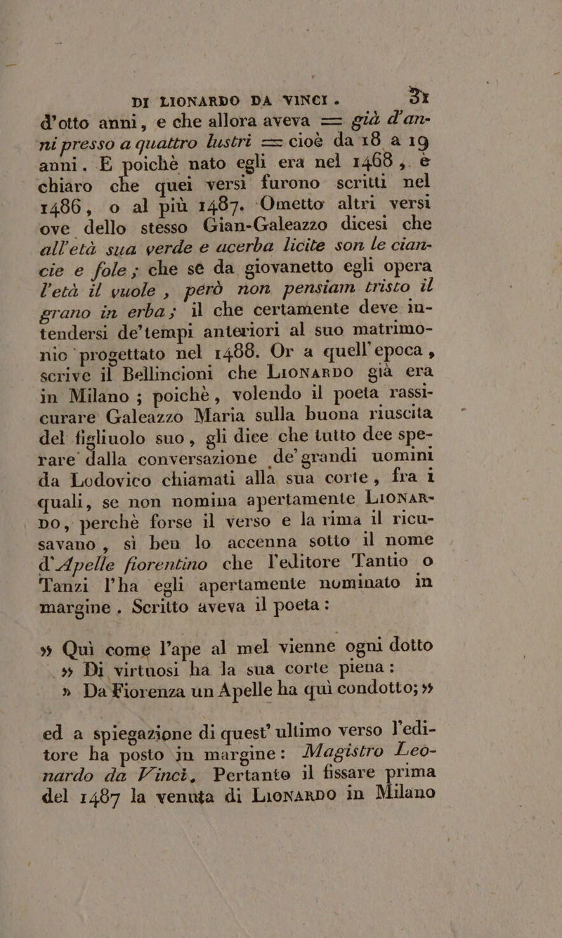 d’otto anni, e che allora aveva = già d'an- ni presso a quattro lustri = cioè da 18 a 19 anni. E poichè nato egli era nel 1468,. è chiaro che quei versi furono scritti nel 1486, o al più 1487. ‘Ometto altri versi ove dello stesso Gian-Galeazzo dicesi che all'età sua verde e acerba licite son le cian- cie e fole; che se da giovanetto egli opera l'età il vuole , però non pensiam tristo il grano in erba; il che certamente deve in- tendersi de’tempi anteriori al suo matrimo- nio progettato nel 1488. Or a quell'epoca , scrive il Bellincioni che Lionarpbo già era in Milano ; poichè, volendo il poeta rassi- curare Galeazzo Maria sulla buona riuscita del fisliuolo suo, gli dice che iutto dee spe- rare’ dalla conversazione «de grandi uomini da Lodovico chiamati alla sua corie, fra 1 quali, se non nomina apertamente Lionar- Do, perchè forse il verso e la rima il ricu- savano, sì ben lo accenna sotto il nome d'Apelle fiorentino che l'editore Tantio o Tanzi l’ha egli apertamente numinato in margine . Scritto aveva 1l poeta: > Quì come l’ape al mel vienne ogni dotto (59 Di virtuosi ha la sua corte piena : » Da Fiorenza un A pelle ha quì condotto; 5 ed a spiegazione di quest’ ultimo verso l’edi- tore ha posto in margine: Magistro Leo- nardo da Vincè. Pertanto il fissare prima