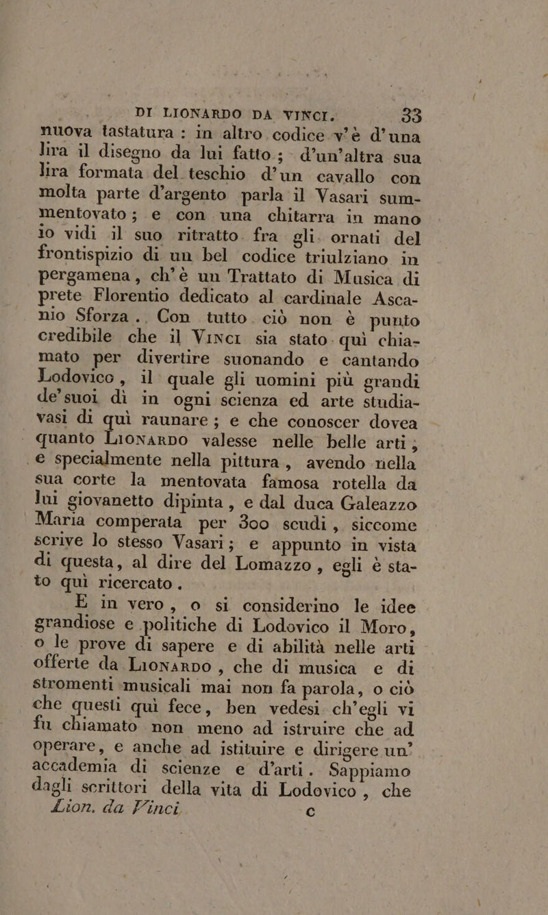 nuova tastatura : in altro codice v'è d'una lira il disegno da lui fatto; d’un’altra sua lira formata del teschio d’un cavallo con molta parte d’argento parla il Vasari sum- mentovato; e con una chitarra in mano io vidi il suo ritratto. fra gli. ornati del frontispizio di un bel codice triulziano in pergamena, ch'è un Trattato di Musica di prete Florentio dedicato al cardinale Asca- nio Sforza .. Con tutto. ciò non è punto credibile che il Vinci sia stato. quì chia- mato per divertire suonando e cantando Lodovico , il quale gli uomini più grandi de’ suoi dì in ogni scienza ed arte studia- vasi di quì raunare ; e che conoscer dovea quanto Lionarpo valesse nelle helle arti ; e specialmente nella pittura, avendo riella sua corte la mentovata famosa rotella da lui giovanetto dipinta, e dal duca Galeazzo Maria comperala per 300 scudi, siccome scrive lo stesso Vasari; e appunto in vista di questa, al dire del Lomazzo, egli è sta- to quì ricercato . E in vero, o si considerino le idee grandiose e politiche di Lodovico il Moro, o le prove di sapere e di abilità nelle arti offerie da Lionarpo , che di musica e di stromenti :musicali mai non fa parola, o ciò | che questi quì fece, ben vedesi ch'egli vi fu chiamato non meno ad istruire che ad operare, e anche ad istituire e dirigere un’ accademia di scienze e d'arti. Sappiamo dagli scrittori della vita di Lodovico , che Lion. da Finci Cc