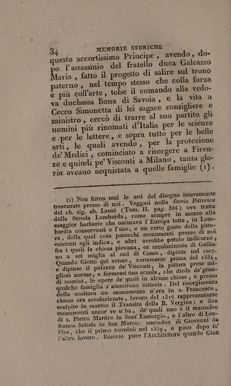 pesto ‘accortissimo Principe , avendo , «do- so. l'assassinio del fratello duca Galeazzo Iaria, fatto il, progetto di salire sul trono paterno , nel tempo stesso che colla forza e più coll’arte, tolse il comando alla vedo- va duchessa Bona di Savoia, e la vita ‘a Cecco Simonetta di lei sagace consigliere e di ministro, cercò di trarre al suo partito gli uomini più rinomati d’Italia per le scienze e. per le lettere, e sopra tutto per le belle arti; le quali avendo, per la protezione de Medici, cominciato a risorgere @ Firen- ze e quindi pe Visconti a Milano, tanta glo- ria aveano acquistata a quelle famiglie (1). (1) Non faron mai le arti del disegno interamente trascurate presso di noi. Veggasi nella Storia Pittorica del ch. sig. ab. Lanzi (Tom. II. pag. 386) ove tratta della Scuola Lombarda, come sempre in mezzo alla maggior barbarie che oscurava l’ Europa tutta , in Lom- bardia conservossi e l’uso, e un certo gusto della piitu- ra, della qual cosa parecchi monumenti presso di nol esistenti egli indica, e altri. avrebbe potuto indicarne , fra i quali la chiesa pievana., or secolarizzata di Gallia no a sei miglia al sud di Como , - dipinta nel 1007. Quando Giotto quì venne, certamente ‘prima del 1334, ‘e dipinse il palazzo de Visconti, la pittura prese mi- gliori norme , € formossi una scuola, che ‘diede de gran- di uomini, le opere de' quali in alcune chiese, e presso qualche famiglia s' ammirano tuttavia. Del risorgimento della scoltura un monumento n'era in s. Francesco ; chiesa ora secolarizzata., lavoro del 1316 rappresentante scolpito in marmo il Transito della B. Vergine; e due monumenti ancor ve n’ ha, de’ quali uno è il mausoleo di s. Pietro Martire in Sant Eustorgio, e l'altro di Lan- franco Settala in San Marco: amendue di Giovanni da Pisa, che il primo terminò nel 1339, e poco dopo fe Y altro lavoro. Husorse pure Architettura quando Gian