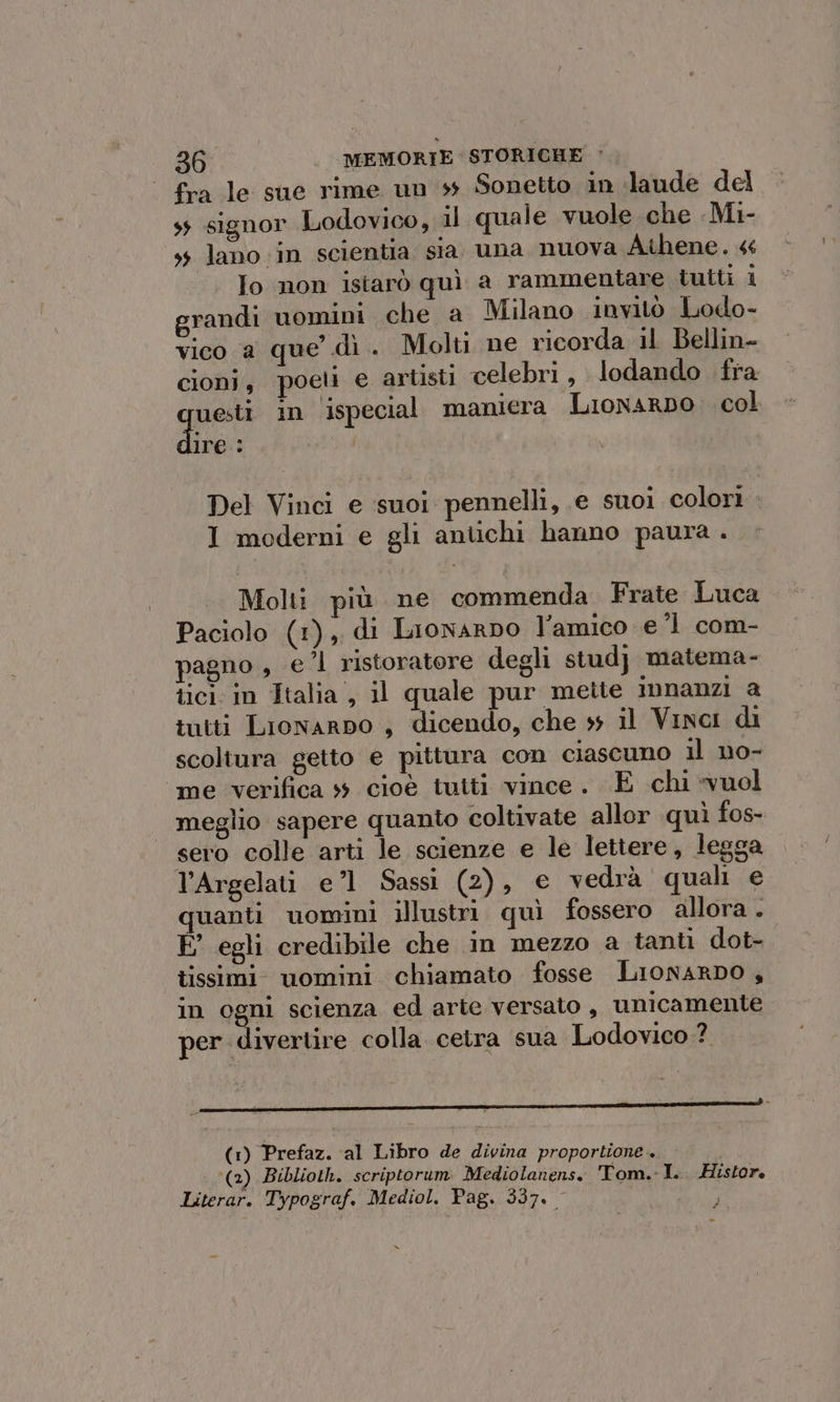 fra le sue rime un ss Sonetto in ‘laude del ss signor Lodovico, il quale vuole che -Mi- ss lano in scientia sia una nuova Athene. « To non istarò quì a rammentare tutti i grandi uomini che a Milano invitò Lodo- vico a que dì . Molti ne ricorda 11 Bellin- cioni, poeti e artisti celebri , lodando fra ques in ispecial maniera LionarDo: col ire: Del Vinci e suoi pennelli, e suoi colori I moderni e gli antichi hanno paura . Molti più ne commenda Frate Luca Paciolo (1), di Lionarno l’amico e 1 com- pagno , el ristoratore degli stud} matema- tici in Italia , il quale pur mette innanzi a tutti Lionarpo , dicendo, che ss il Vinci di scoltura getto e pittura con ciascuno il no- me verifica 4 cioè tuiti vince. E chi vuol meglio sapere quanto coltivate allor quì fos- sero colle arti le scienze e le lettere, legga l’Argelati e’l1 Sassi (2), € vedrà quali e quanti uomini illustri quì fossero allora. E egli credibile che in mezzo a tanti dot- tissimi. uomini chiamato fosse LionarDo , in ogni scienza ed arte versato , unicamente per divertire colla cetra sua Lodovico? Je e e e IR si (1) Prefaz. al Libro de divina proportione (2) Biblioth. scriptorum Mediolanens. Tom.-I. Histor. Literar. Typograf. Mediol. Pag. 337.