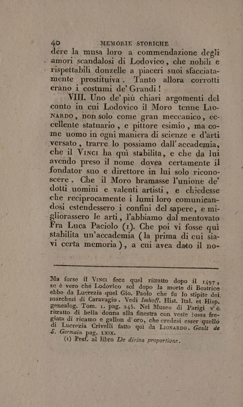 dere la musa loro. a. commendazione degli. amori scandalosi di Lodovico, che nobili e rispettabili donzelle a piaceri suoi sfacciata- mente prostituiva. Tanto allora corrotti erano i costumi de’ Grandi! . Da . VIIL Uno de’ più chiari argomenti del conto in cui Lodovico il Moro tenne Lio- NARDO, non solo come gran meccanico , ec- cellente statuario , e pittore esimio , ma co- me uomo in ogni maniera di scienze e d’arti ‘versato , trarre lo possiamo dall’ accademia, che il Vinci ha quì stabilita, e che da lui avendo preso il nome dovea certamente il fondator suo e direttore in lui solo ricono- scere. Che il Moro bramasse l’unione de’ dotti uomini e. valenti artisti, e chiedesse che reciprocamente i lumi loro comunican- dosi estendessero i confini del sapere, e mi- gliorassero le arti, l’abbiamo dal mentovato fra Luca Paciolo (1). Che poi vi fosse quì stabilita un’accademia (la prima di cui sia- vi certa memoria ), a cui avea dato il no- NR I ne II IRR CORI LOOSE CROLLI COCARAIANORANTA Ma forse il Vinci fece quel ritratto dopo il 1497, se è vero che Lodovico sol dopo la morte di Beatrice ebbe da Lucrezia quel Gio. Paolo che fu Io stipite dei, marchesi di Caravagio. Vedi Imloff, Hist. Ital. et Hisp. genealog. Tom. 1. pag. 245. Nel Museo di Parigi v'è ritratto di bella donna alla finestra con veste ossa fre- giata di ricamo e gallon d’oro, che credesi esser quello di Lucrezia Crivelli fatto quì da Lionarpo. Gault de $. Germain pag. LXix. (1) Pref, al libro De divina proportione.