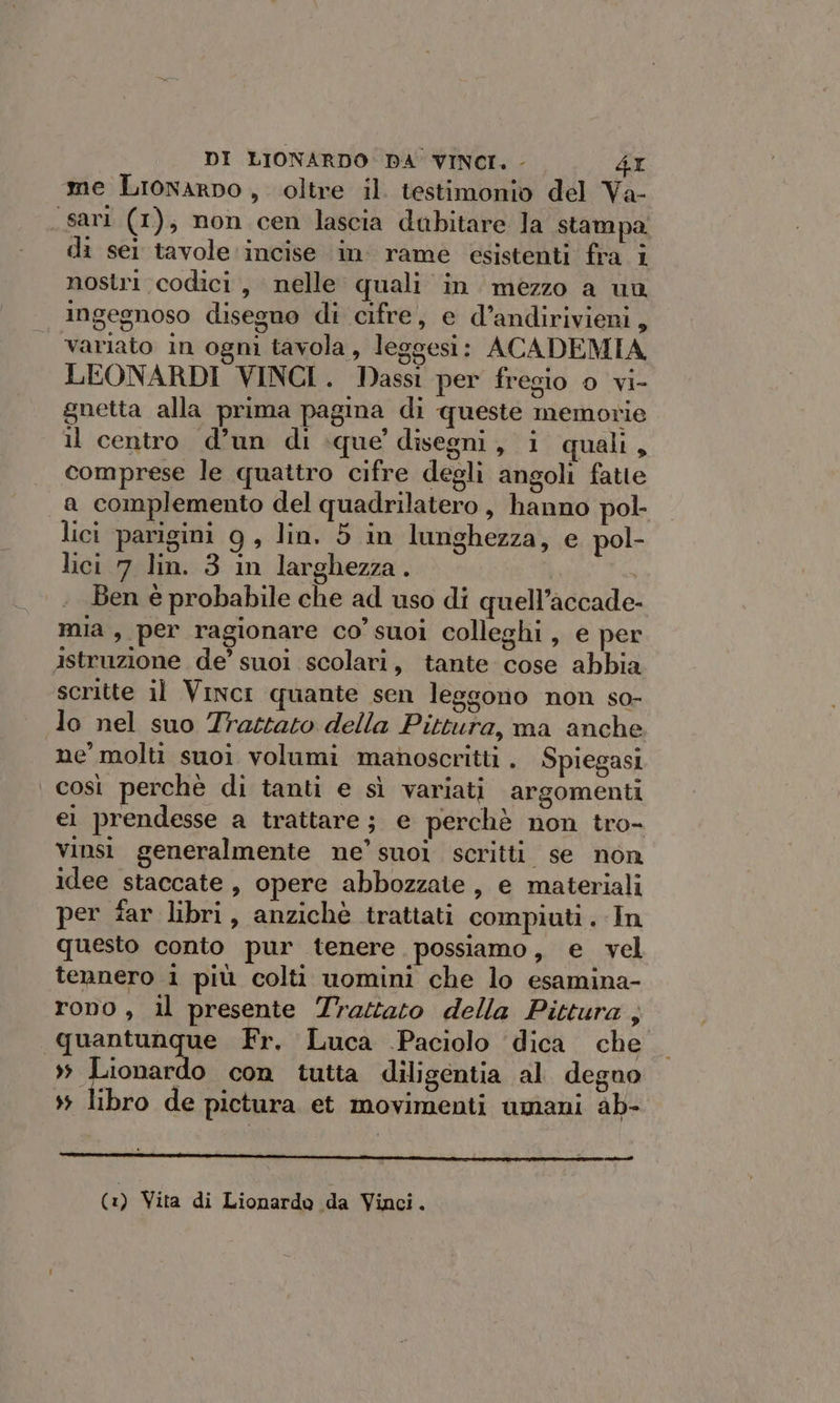 me Lionarpo, oltre il testimonio del Va- sari (1), non cen lascia dubitare la stampa. di sei tavole incise in. rame esistenti fra i nostri codici, nelle quali in mezzo a un ingegnoso disegno di cifre, e d’andirivieni, variato in ogni tavola, leggesi: ACADEMIA LEONARDI VINCI. Dassi per fregio 0 vi- gnetta alla prima pagma di queste memorie il centro d’un di que’ disegni, i quali, comprese le quattro cifre degli angoli fatte a complemento del quadrilatero , hanno pol- lici parigini 9g, lin. 5 in lunghezza, e pol- lici 7 lin. 3 in larghezza. Ben è probabile che ad uso di quell’accade- mia, per ragionare co’ suoi colleghi, e per istruzione de’ suoi scolari, tante cose abbia scritte il Vinci quante sen leggono non so- lo nel suo Trattato della Pittura, ma anche ne molti suoi volumi manoscritti . Spiegasi così perchè di tanti e sì variati argomenti ei prendesse a trattare ; e perchè non tro- vinsi generalmente ne’ suoi scritti se non idee staccate, opere abbozzate, e materiali per far libri, anzichè trattati compiuti. In questo conto pur tenere. possiamo, e vel tennero 1 più colti uomini che lo esamina- rono , il presente Trastaro della Pittura ; quantunque Fr. Luca .Paciolo ‘dica che » Lionardo con tutta diligentia al degno &gt;» libro de pictura et movimenti umani ab- cre (1) Vita di Lionardo da Vinci.