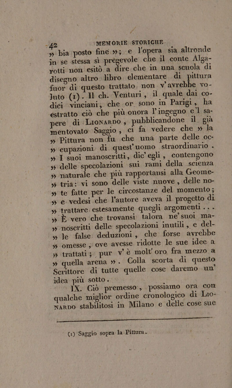 Pi 42 (MEMORIE STORICHE. 3 bia posto fine 39; € l’opera. sia altronde în se stessa si pre che il conte Alga- rotti non esitò.a dire che in una scuola di disegno altro. libro. elementare di pittura fuor di questo trattato. non. vavrebbe vo- luto (1). 11 ch. Venturi, il quale dai co- dici ‘vinciani; che or sono m Parigi, ha estratto ciò che più onora l’ingegno el sa- ere di LioNARDO , pubblicandone il. già mentovato: Saggio , Cl fa vedere che » la sy Pittura non fu che una parte delle oc- +; ‘cupazioni. di. quest'uomo straordinario . sI suoi manoscritti, dic’ egli, contengono 45 delle specolazioni sui rami della scienza. ss naturale che più rapportansi alla Geome- s$ tria: vi sono delle viste nuove, delle no- ss te fatte per le circostanze del momento ; ss e vedesi che l’autore aveva il progetto di 45 ‘trattare: estesamente quegli argomenti . . . s È vero ‘che trovansi talora ne’ suol ma- s noscritti delle specolazioni inutili, e del- ss le false: deduzioni, che forse avrebbe ss ‘omesse ; ove avesse ridotte le sue idee a » trattati; pur v è molt' oro fra mezzo a s ‘quella arena + . Colla ‘scorta di questo Scrittore di tutte quelle cose daremo un’ idea più. sotto . © IX. Ciò premesso, ‘possiamo ora con qualche ‘miglior ordine cronologico di Luo- xarno stabilitosi in Milano e delle cose sue | i (1) Saggio sopra la- Pittura.