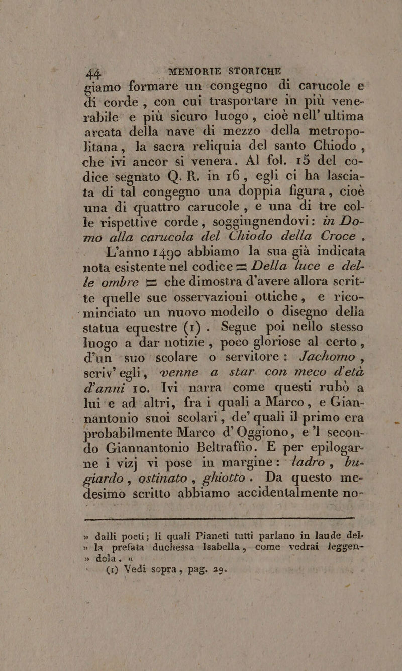 kb | MEMORIE STORICHE giamo formare un ‘congegno di carucole e di corde, con cui trasportare in più vene- rabile e più sicuro luogo, cioè nell’ ultima arcata della nave di mezzo della metropo- litana, la sacra reliquia del santo Chiodo , che ivi ancor si venera. Al fol. 15 del co- dice ‘segnato Q. R. in 16, egli ci ha lascia- ta di tal congegno una doppia figura, cioè una di quattro carucole, e una di tre col- le rispettive corde, soggiugnendovi: i Do- mo alla carucola del Chiodo della Croce . L’anno 1490 abbiamo la sua già indicata nota esistente nel codice = Della luce e del- le ombre = che dimostra d’avere allora scrit- te quelle sue osservazioni ottiche, e rico- ‘-minciato un nuovo modello o disegno della statua equestre (1). Segue poi nello stesso luogo a dar notizie , poco gloriose al certo, d’un ‘suo scolare o servitore: Jachomo , scriv' egli, venne a star. con meco d'età d'anni 10. Ivi narra come questi rubò a lui ‘e ad altri, fra i quali a Marco, e Gian- nantonio suoi scolari, de’ quali il primo era probabilmente Marco d’ Oggiono, e 1 secon- do Giannantonio Beltraffio. E per epilogar- ne i vizj vi pose in margine: /adro, bu- giardo , ostinato , ghiotto. Da questo me- desimo scritto abbiamo accidentalmente no- » dalli poeti; li quali Pianeti tutti parlano in laude del. » la prefata. duchessa Isabella, come vedrai leggen- » ‘dola. «