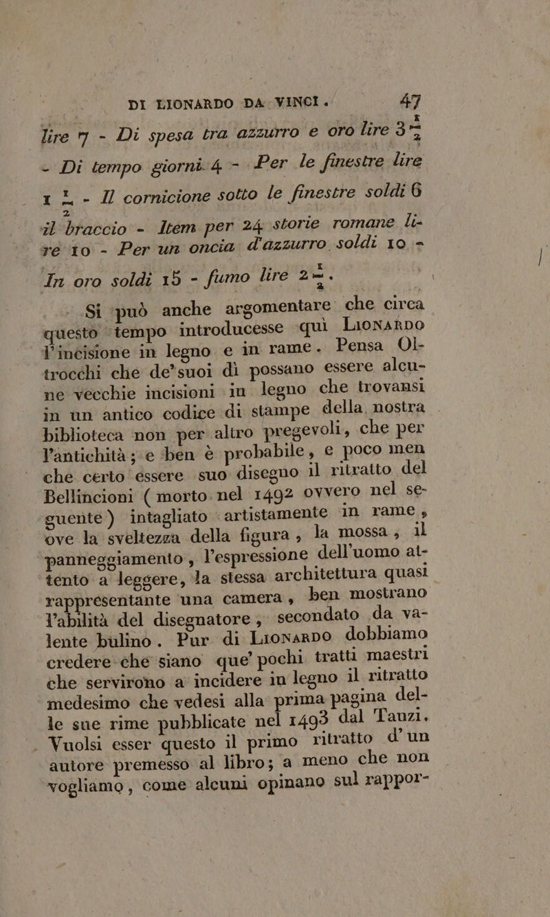 lire m - Di spesa tra azzurro e oro lire 3- - Di tempo giorni 4 - Per le finestre ai 1% - Il cornicione sotto le finestre soldi 6 z il braccio - Item per 24 storie romane Li- re 10 - Per un oncia d'azzurro soldi 10 In oro soldi 15 - fumo lire 2-. Si ‘può anche argomentare che circa questo ‘tempo introducesse «quì Lonato l'incisione in legno e in rame. Pensa Oì- trocchi clie de*suoi di possano essere alcu- ne Vecchie incisioni in. legno che trovansi in ùn antico codice di stampe della, nostra biblioteca non per aluro pregevoli, che per l’antichità ; e ben è probabile, e poco men che certo essere suo disegno il ritratto del Bellincioni ( morto. nel 1492 OYVEro nel se- ‘guente ) intagliato - artistamente in rame, ove la sveltezza della figura , la mossa; il panneggiamento , l’espressione dell'uomo at- tento a leggere, la stessa architettura quasi rappresentante ‘una camera , ben mostrano l’abilità del disegnatore , secondato .da va- lente bulino. Pur di LionarDo dobbiamo credere che siano que’ pochi tratti maestri che servirono ‘a incidere in legno il ritratto medesimo che vedesi alla prima pagina del- le sue rime pubblicate nel 1493 dal Tanzi. . Vuolsi esser questo il primo ritratto d’un autore premesso al libro; a meno che non vogliamo, come alcuni opinano sul rappor-