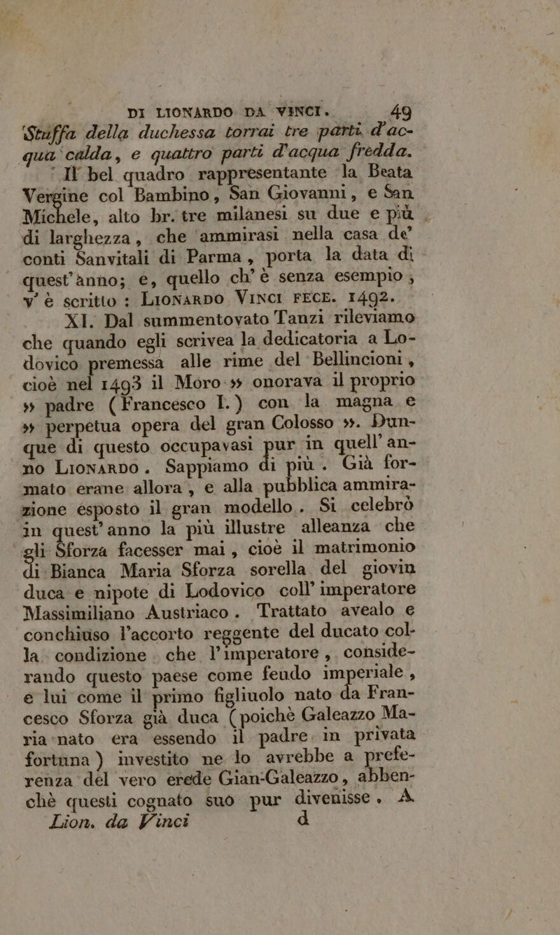 Stiiffa della duchessa torrai tre parti d'ac- qua calda, e quattro parti d'acqua fredda. ‘ Il bel quadro rappresentante la Beata Vergine col Bambino, San Giovanni, e San Michele, alto br. tre milanesi su due e più . di larghezza, che ‘ammirasi nella casa de conti Sanvitali di Parma, porta la data di - quest'anno; e, quello ch’ è senza esempio ; y' è scritto : Lionarpo Vinci FECE. 1492. XI. Dal summentovato Tanzi rileviamo che quando egli scrivea la dedicatoria a Lo- dovico premessa alle rime «del Bellincioni, cioè nel 1493 il Moro-ss onorava il proprio + padre (Francesco I.) con la magna e s; perpetua opera del gran Colosso +. Dun- que di questo occupavasi por in quell’ an- no Lionarno. Sappiamo di più . Già for- mato erane allora, e alla pubblica ammira- zione esposto il gran modello. Si. celebrò in quest'anno la più illustre alleanza che igli Sforza facesser mai, cioè il matrimonio di: Bianca Maria Sforza sorella. del giovin duca e nipote di Lodovico coll’ imperatore Massimiliano Austriaco . Trattato avealo € conchiviso l’accorto reggente del ducato col- la. condizione . che l’imperatore, conside- rando questo paese come feudo imperiale , e lui come il primo figliuolo nato da Fran- cesco Sforza già duca (poiché Galeazzo Ma- ria «nato era essendo il padre. in privata fortnna ) investito ne lo avrebbe a prefe- renza del vero erede Gian-Galeazzo , abben- chè questi cognato suo pur divenisse, A Lion. da Vinci